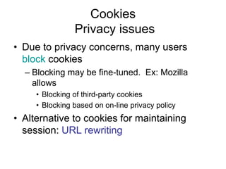 Cookies
Privacy issues
• Due to privacy concerns, many users
block cookies
– Blocking may be fine-tuned. Ex: Mozilla
allows
• Blocking of third-party cookies
• Blocking based on on-line privacy policy
• Alternative to cookies for maintaining
session: URL rewriting
 