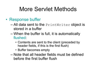 More Servlet Methods
• Response buffer
– All data sent to the PrintWriter object is
stored in a buffer
– When the buffer is full, it is automatically
flushed:
• Contents are sent to the client (preceded by
header fields, if this is the first flush)
• Buffer becomes empty
– Note that all header fields must be defined
before the first buffer flush
 