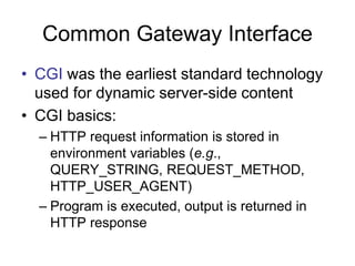 Common Gateway Interface
• CGI was the earliest standard technology
used for dynamic server-side content
• CGI basics:
– HTTP request information is stored in
environment variables (e.g.,
QUERY_STRING, REQUEST_METHOD,
HTTP_USER_AGENT)
– Program is executed, output is returned in
HTTP response
 