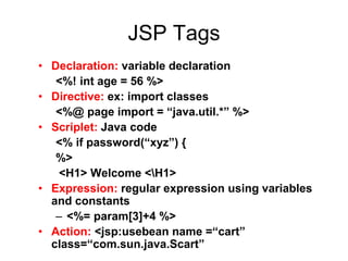 JSP Tags
• Declaration: variable declaration
<%! int age = 56 %>
• Directive: ex: import classes
<%@ page import = “java.util.*” %>
• Scriplet: Java code
<% if password(“xyz”) {
%>
<H1> Welcome <H1>
• Expression: regular expression using variables
and constants
– <%= param[3]+4 %>
• Action: <jsp:usebean name =“cart”
class=“com.sun.java.Scart”
 