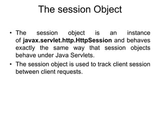 The session Object
• The session object is an instance
of javax.servlet.http.HttpSession and behaves
exactly the same way that session objects
behave under Java Servlets.
• The session object is used to track client session
between client requests.
 