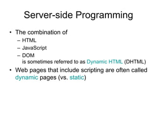 Server-side Programming
• The combination of
– HTML
– JavaScript
– DOM
is sometimes referred to as Dynamic HTML (DHTML)
• Web pages that include scripting are often called
dynamic pages (vs. static)
 