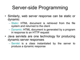 Server-side Programming
• Similarly, web server response can be static or
dynamic
– Static: HTML document is retrieved from the file
system and returned to the client
– Dynamic: HTML document is generated by a program
in response to an HTTP request
• Java servlets are one technology for producing
dynamic server responses
– Servlet is a class instantiated by the server to
produce a dynamic response
 