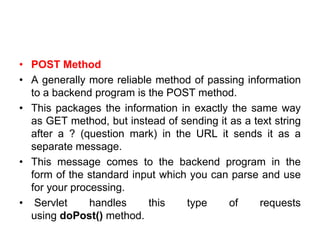 • POST Method
• A generally more reliable method of passing information
to a backend program is the POST method.
• This packages the information in exactly the same way
as GET method, but instead of sending it as a text string
after a ? (question mark) in the URL it sends it as a
separate message.
• This message comes to the backend program in the
form of the standard input which you can parse and use
for your processing.
• Servlet handles this type of requests
using doPost() method.
 