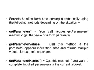 • Servlets handles form data parsing automatically using
the following methods depending on the situation −
• getParameter() − You call request.getParameter()
method to get the value of a form parameter.
• getParameterValues() − Call this method if the
parameter appears more than once and returns multiple
values, for example checkbox.
• getParameterNames() − Call this method if you want a
complete list of all parameters in the current request.
 