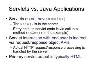 Servlets vs. Java Applications
• Servlets do not have a main()
– The main() is in the server
– Entry point to servlet code is via call to a
method (doGet() in the example)
• Servlet interaction with end user is indirect
via request/response object APIs
– Actual HTTP request/response processing is
handled by the server
• Primary servlet output is typically HTML
 