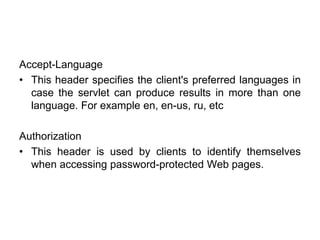 Accept-Language
• This header specifies the client's preferred languages in
case the servlet can produce results in more than one
language. For example en, en-us, ru, etc
Authorization
• This header is used by clients to identify themselves
when accessing password-protected Web pages.
 