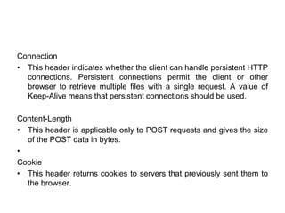 Connection
• This header indicates whether the client can handle persistent HTTP
connections. Persistent connections permit the client or other
browser to retrieve multiple files with a single request. A value of
Keep-Alive means that persistent connections should be used.
Content-Length
• This header is applicable only to POST requests and gives the size
of the POST data in bytes.
•
Cookie
• This header returns cookies to servers that previously sent them to
the browser.
 