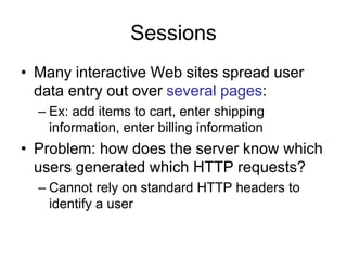 Sessions
• Many interactive Web sites spread user
data entry out over several pages:
– Ex: add items to cart, enter shipping
information, enter billing information
• Problem: how does the server know which
users generated which HTTP requests?
– Cannot rely on standard HTTP headers to
identify a user
 