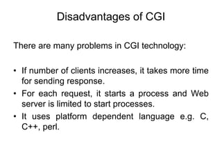 Disadvantages of CGI
There are many problems in CGI technology:
• If number of clients increases, it takes more time
for sending response.
• For each request, it starts a process and Web
server is limited to start processes.
• It uses platform dependent language e.g. C,
C++, perl.
 