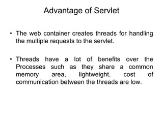 Advantage of Servlet
• The web container creates threads for handling
the multiple requests to the servlet.
• Threads have a lot of benefits over the
Processes such as they share a common
memory area, lightweight, cost of
communication between the threads are low.
 