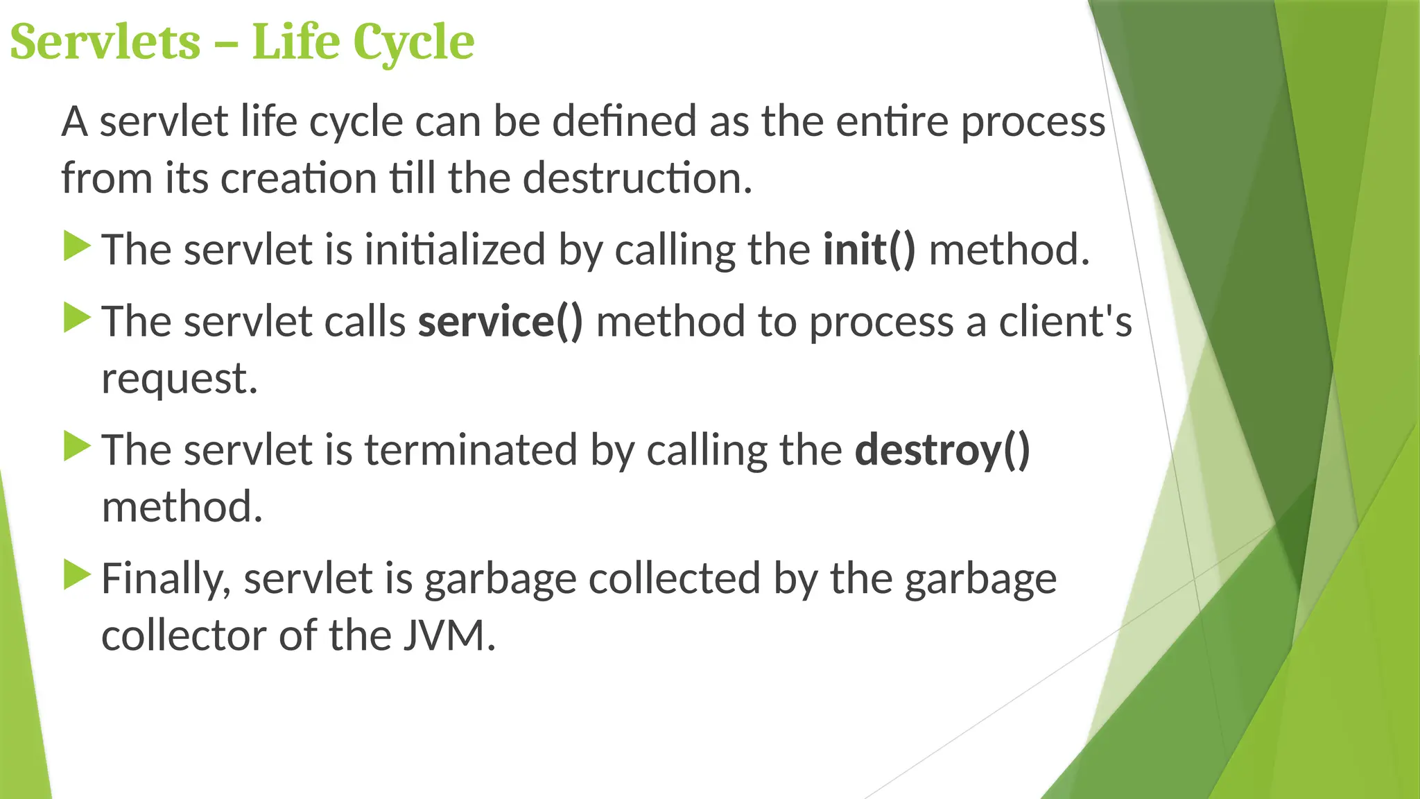 Servlets – Life Cycle
A servlet life cycle can be defined as the entire process
from its creation till the destruction.
 The servlet is initialized by calling the init() method.
 The servlet calls service() method to process a client's
request.
 The servlet is terminated by calling the destroy()
method.
 Finally, servlet is garbage collected by the garbage
collector of the JVM.
 