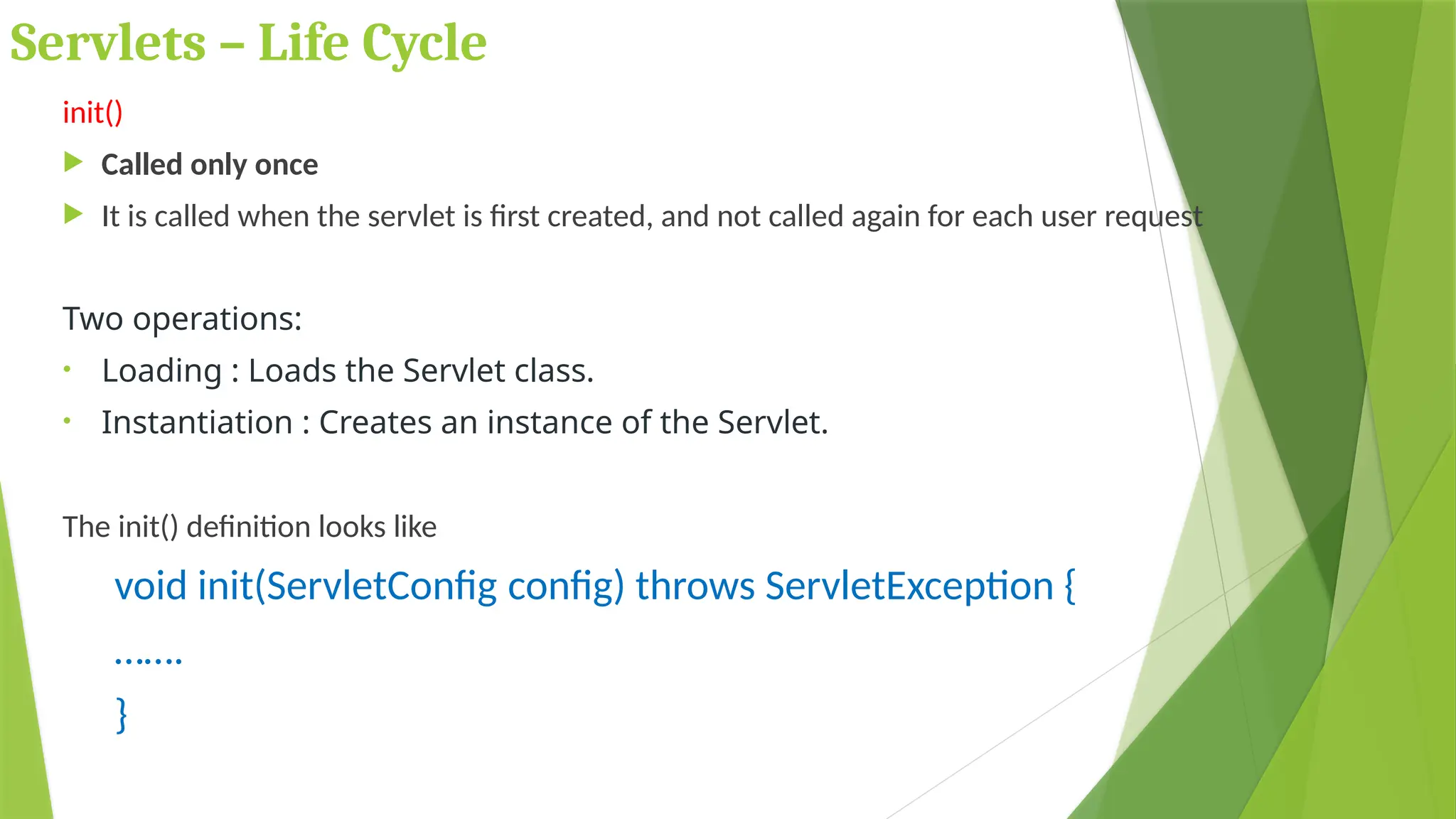 Servlets – Life Cycle
init()
 Called only once
 It is called when the servlet is first created, and not called again for each user request
Two operations:
• Loading : Loads the Servlet class.
• Instantiation : Creates an instance of the Servlet.
The init() definition looks like
void init(ServletConfig config) throws ServletException {
…….
}
 