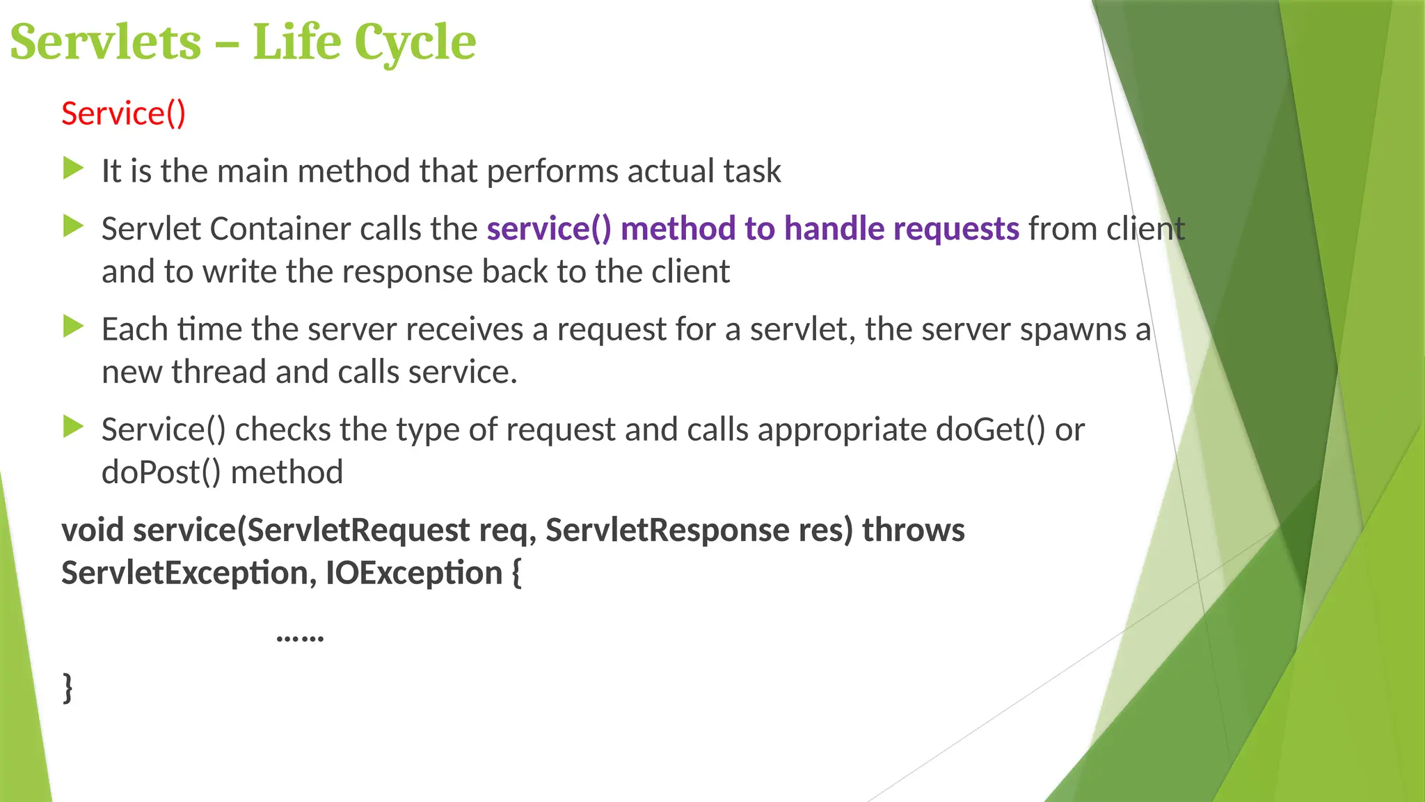 Servlets – Life Cycle
Service()
 It is the main method that performs actual task
 Servlet Container calls the service() method to handle requests from client
and to write the response back to the client
 Each time the server receives a request for a servlet, the server spawns a
new thread and calls service.
 Service() checks the type of request and calls appropriate doGet() or
doPost() method
void service(ServletRequest req, ServletResponse res) throws
ServletException, IOException {
……
}
 