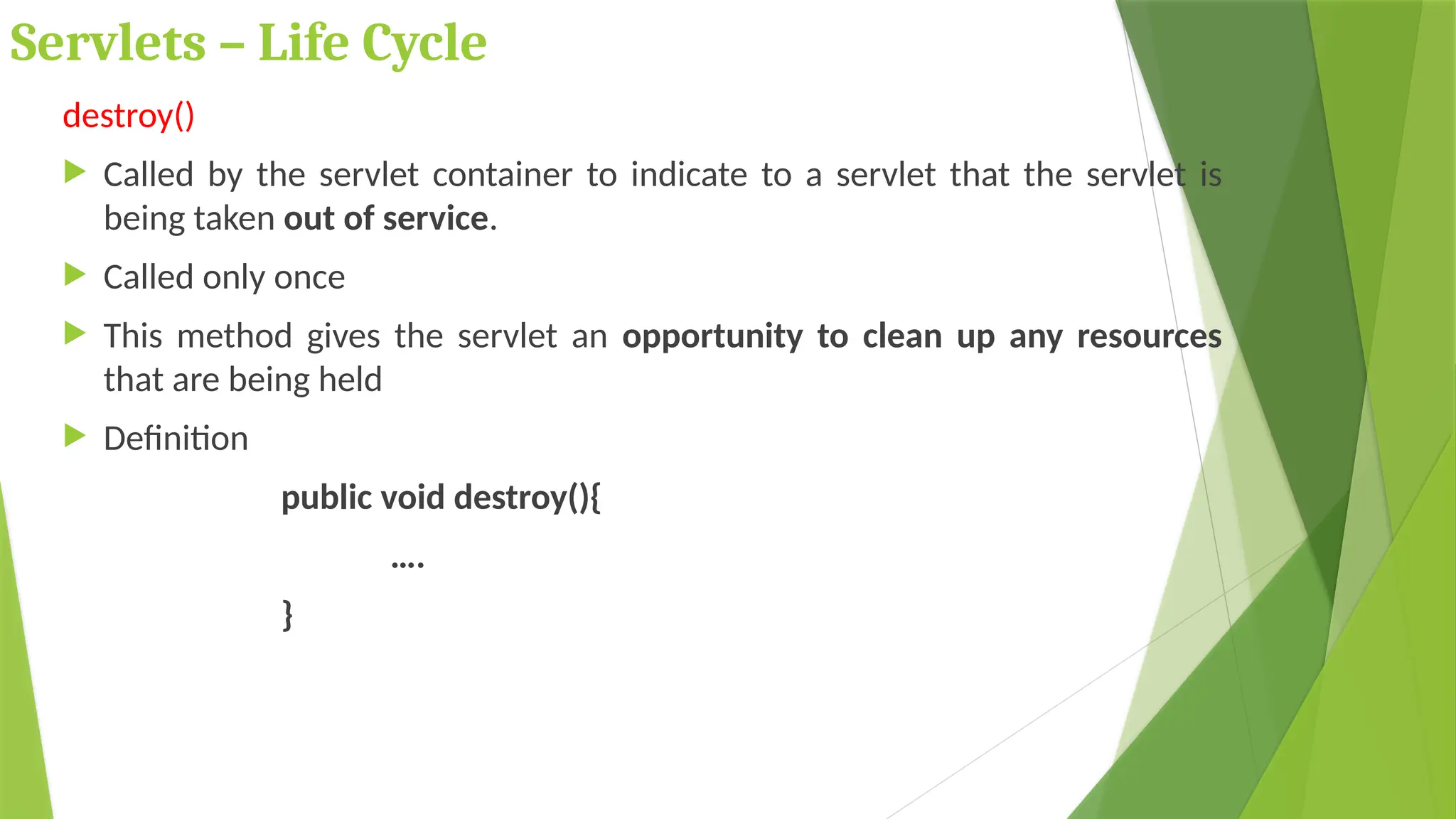 Servlets – Life Cycle
destroy()
 Called by the servlet container to indicate to a servlet that the servlet is
being taken out of service.
 Called only once
 This method gives the servlet an opportunity to clean up any resources
that are being held
 Definition
public void destroy(){
….
}
 