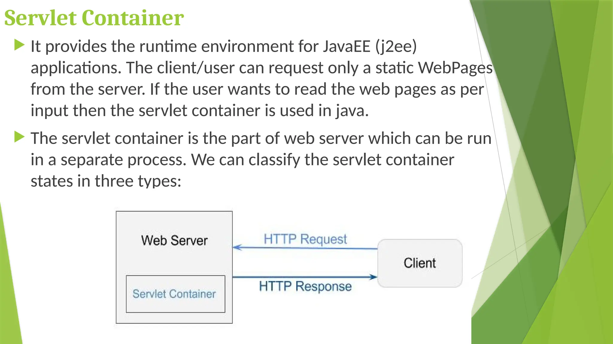 Servlet Container
 It provides the runtime environment for JavaEE (j2ee)
applications. The client/user can request only a static WebPages
from the server. If the user wants to read the web pages as per
input then the servlet container is used in java.
 The servlet container is the part of web server which can be run
in a separate process. We can classify the servlet container
states in three types:
 