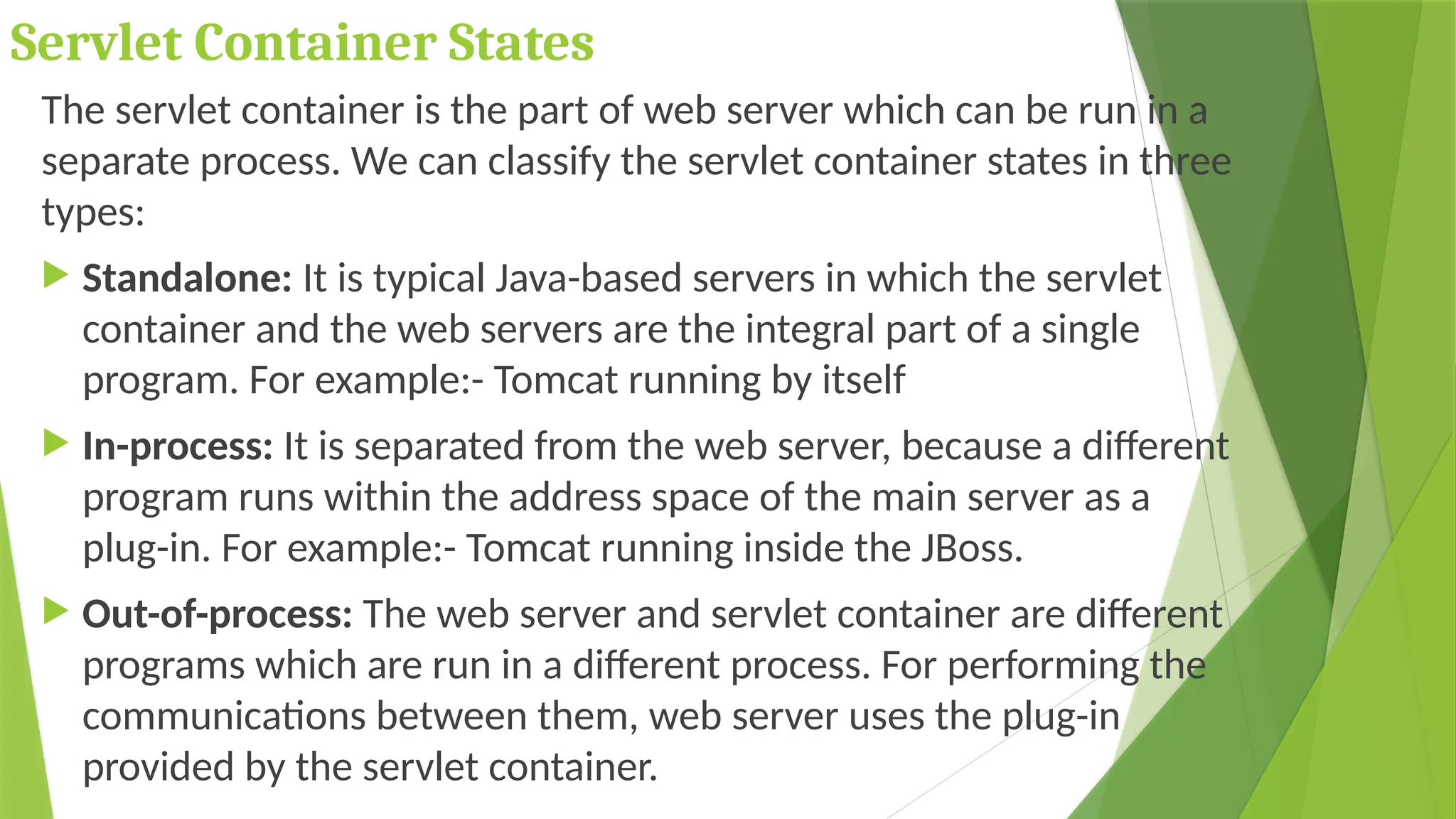 Servlet Container States
The servlet container is the part of web server which can be run in a
separate process. We can classify the servlet container states in three
types:
 Standalone: It is typical Java-based servers in which the servlet
container and the web servers are the integral part of a single
program. For example:- Tomcat running by itself
 In-process: It is separated from the web server, because a different
program runs within the address space of the main server as a
plug-in. For example:- Tomcat running inside the JBoss.
 Out-of-process: The web server and servlet container are different
programs which are run in a different process. For performing the
communications between them, web server uses the plug-in
provided by the servlet container.
 