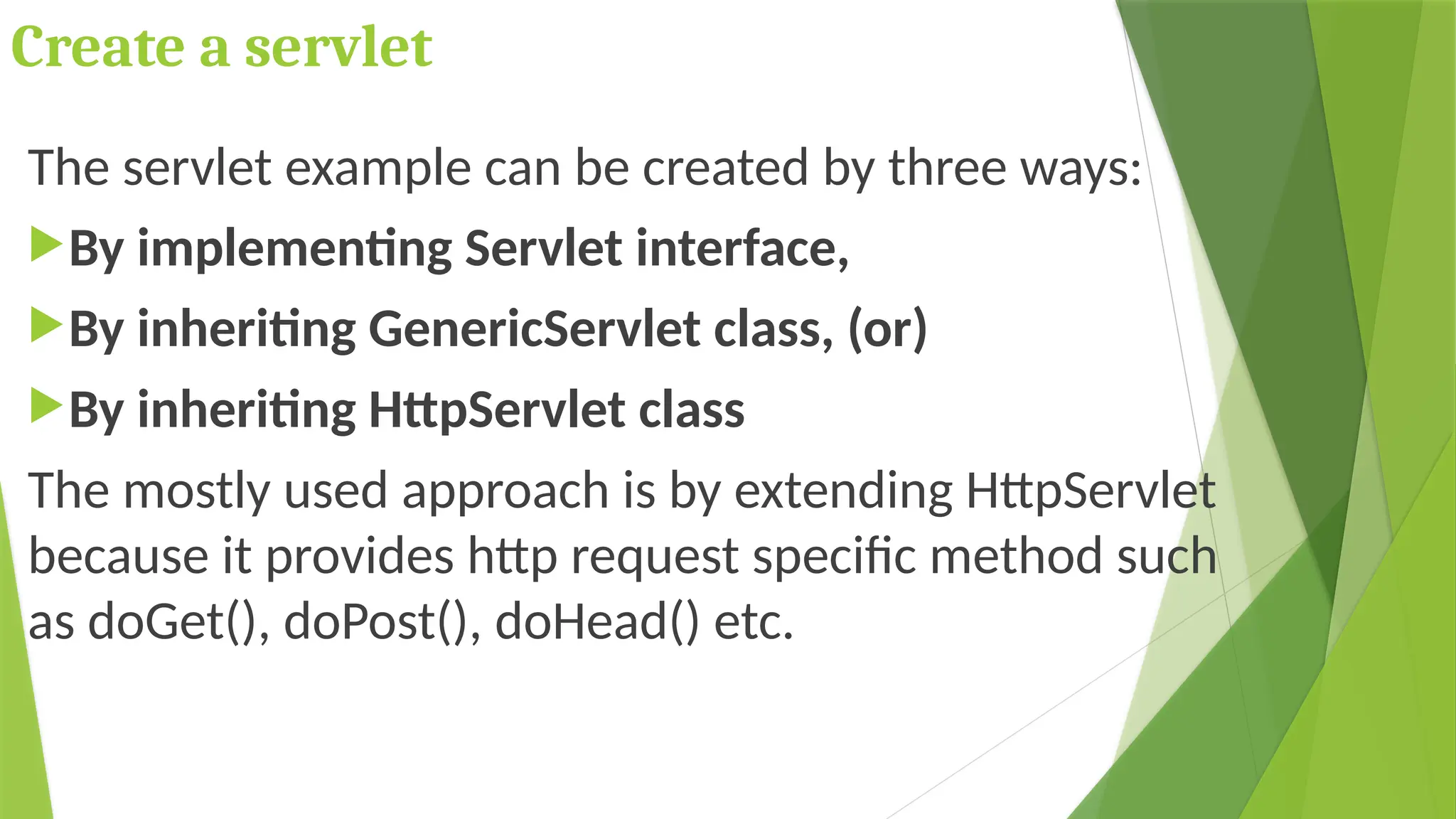 Create a servlet
The servlet example can be created by three ways:
By implementing Servlet interface,
By inheriting GenericServlet class, (or)
By inheriting HttpServlet class
The mostly used approach is by extending HttpServlet
because it provides http request specific method such
as doGet(), doPost(), doHead() etc.
 