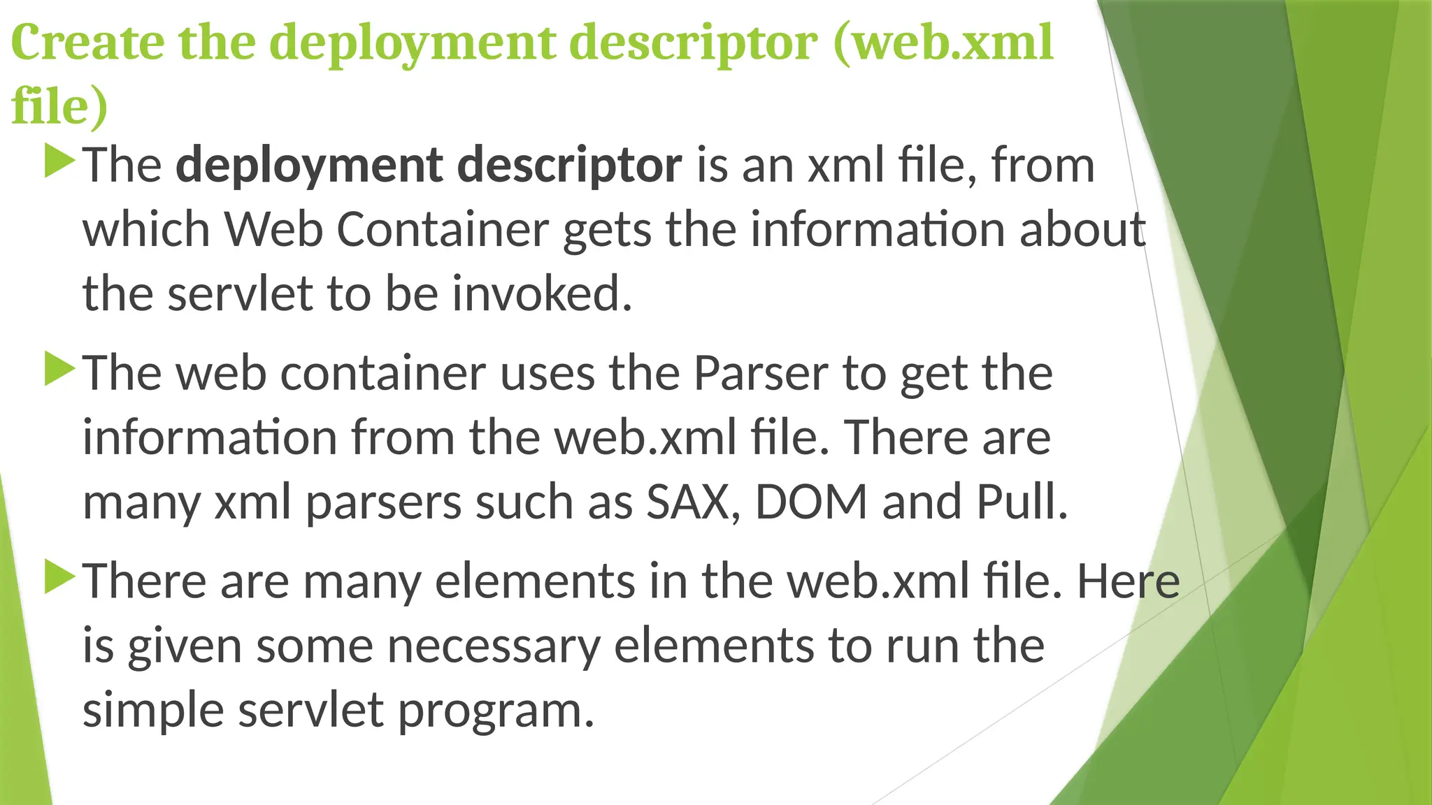 Create the deployment descriptor (web.xml
file)
The deployment descriptor is an xml file, from
which Web Container gets the information about
the servlet to be invoked.
The web container uses the Parser to get the
information from the web.xml file. There are
many xml parsers such as SAX, DOM and Pull.
There are many elements in the web.xml file. Here
is given some necessary elements to run the
simple servlet program.
 