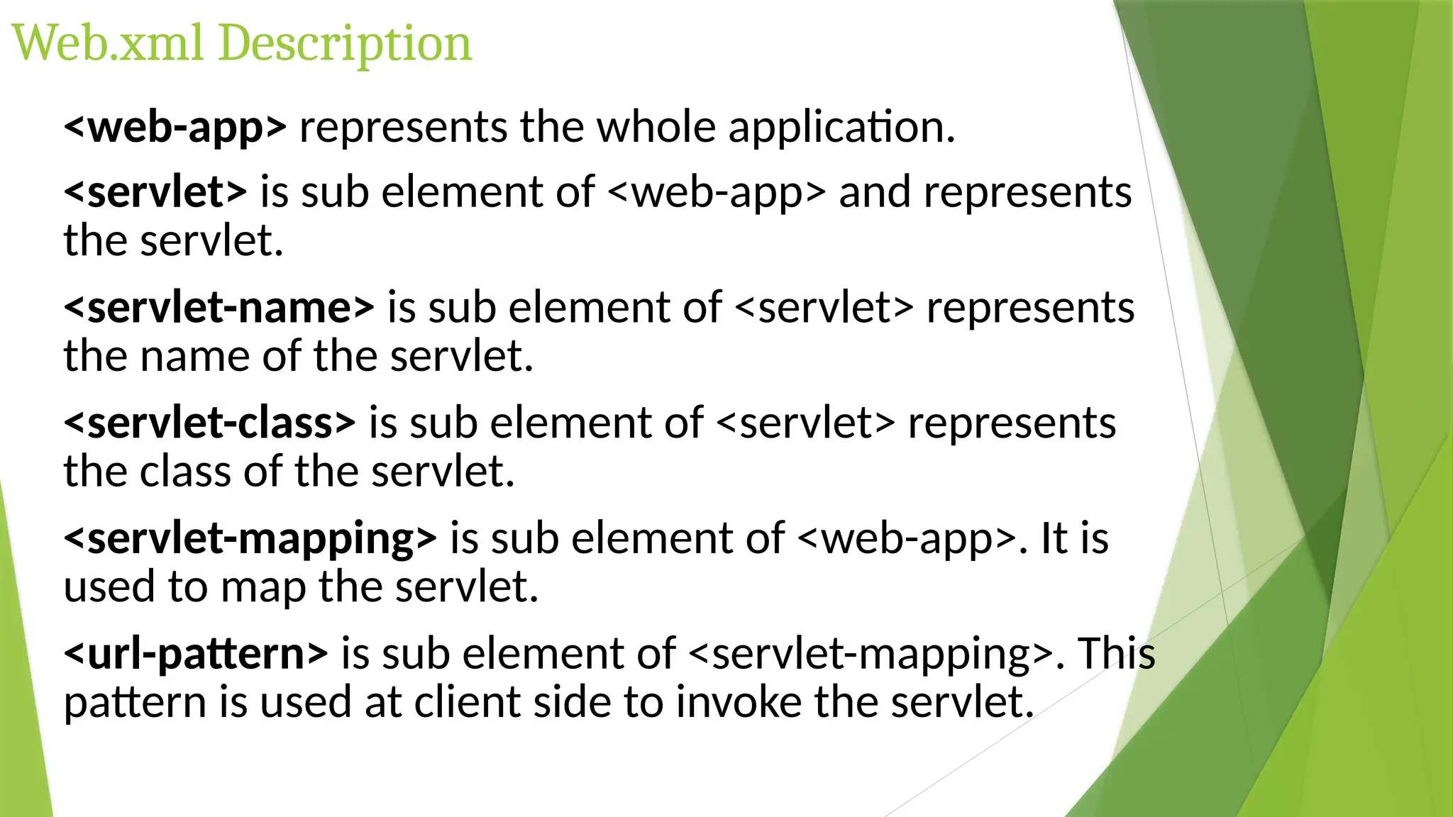 Web.xml Description
<web-app> represents the whole application.
<servlet> is sub element of <web-app> and represents
the servlet.
<servlet-name> is sub element of <servlet> represents
the name of the servlet.
<servlet-class> is sub element of <servlet> represents
the class of the servlet.
<servlet-mapping> is sub element of <web-app>. It is
used to map the servlet.
<url-pattern> is sub element of <servlet-mapping>. This
pattern is used at client side to invoke the servlet.
 