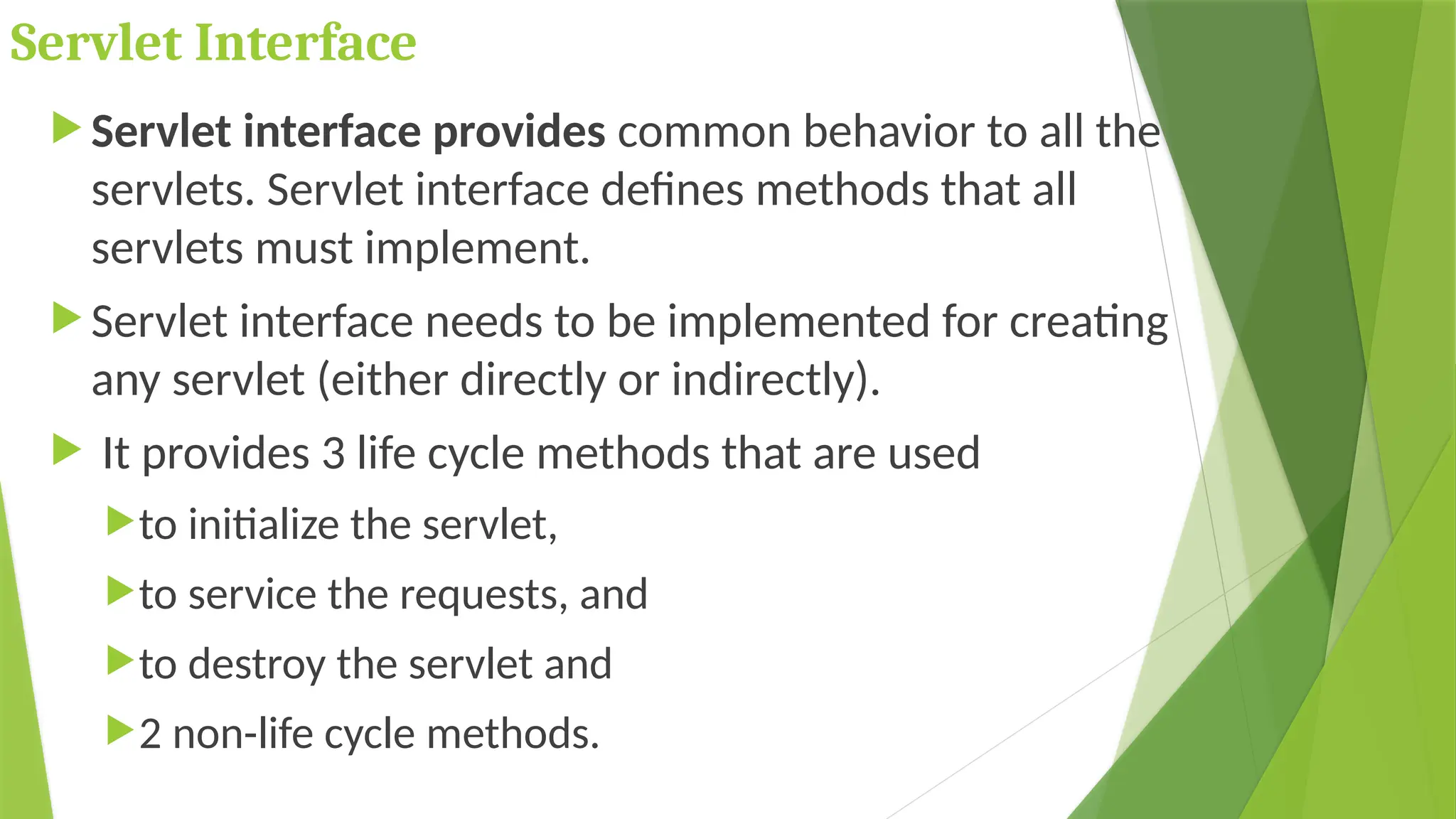 Servlet Interface
 Servlet interface provides common behavior to all the
servlets. Servlet interface defines methods that all
servlets must implement.
 Servlet interface needs to be implemented for creating
any servlet (either directly or indirectly).
 It provides 3 life cycle methods that are used
to initialize the servlet,
to service the requests, and
to destroy the servlet and
2 non-life cycle methods.
 