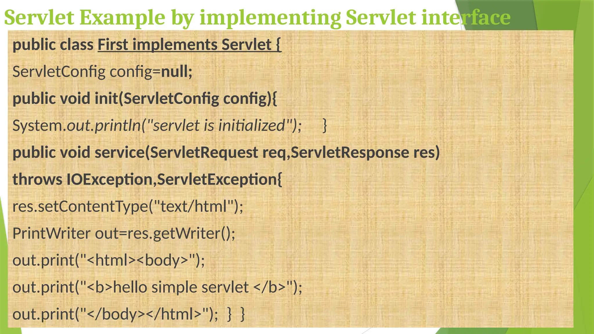 Servlet Example by implementing Servlet interface
public class First implements Servlet {
ServletConfig config=null;
public void init(ServletConfig config){
System.out.println("servlet is initialized"); }
public void service(ServletRequest req,ServletResponse res)
throws IOException,ServletException{
res.setContentType("text/html");
PrintWriter out=res.getWriter();
out.print("<html><body>");
out.print("<b>hello simple servlet </b>");
out.print("</body></html>"); } }
 