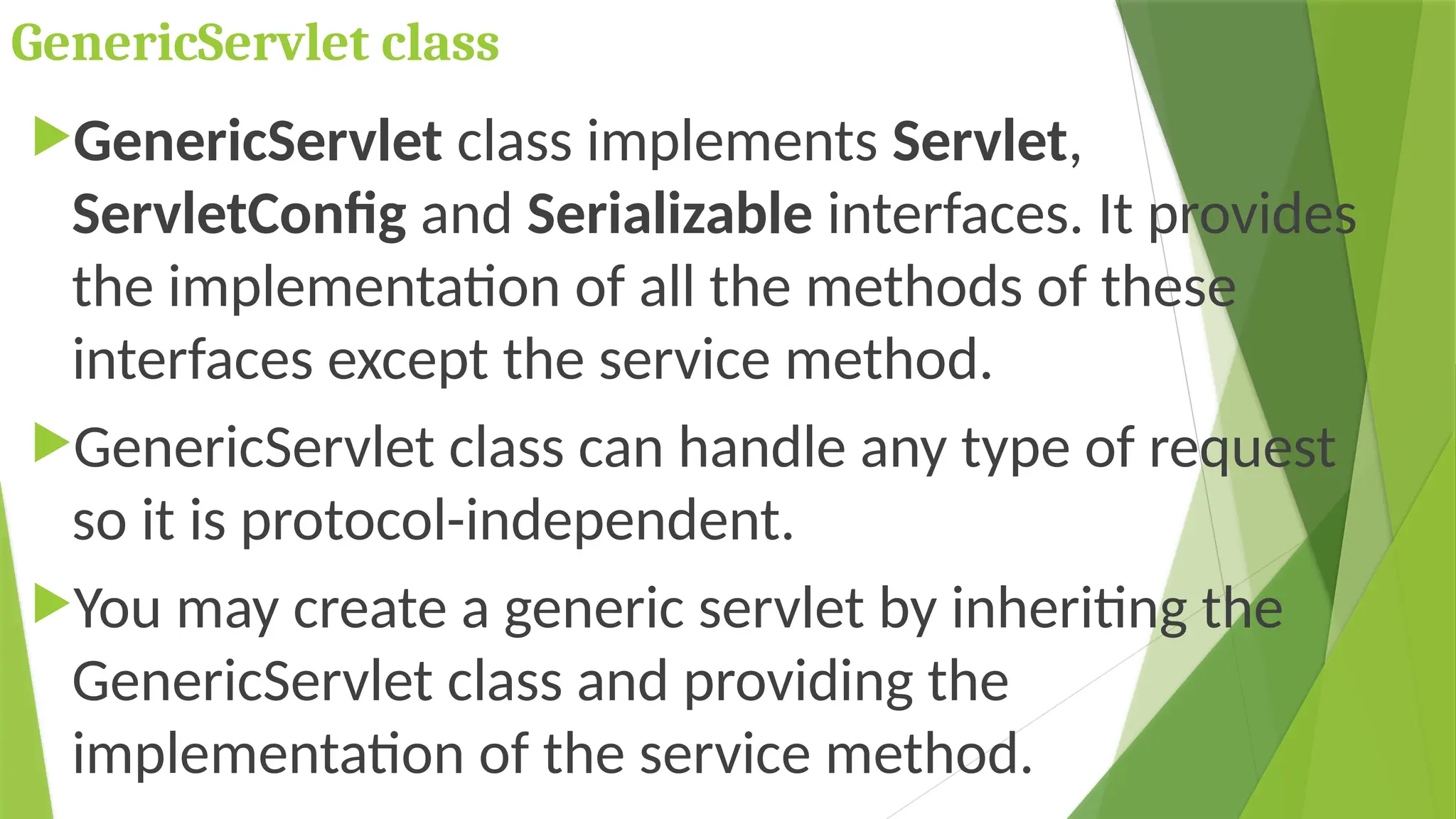 GenericServlet class
GenericServlet class implements Servlet,
ServletConfig and Serializable interfaces. It provides
the implementation of all the methods of these
interfaces except the service method.
GenericServlet class can handle any type of request
so it is protocol-independent.
You may create a generic servlet by inheriting the
GenericServlet class and providing the
implementation of the service method.
 