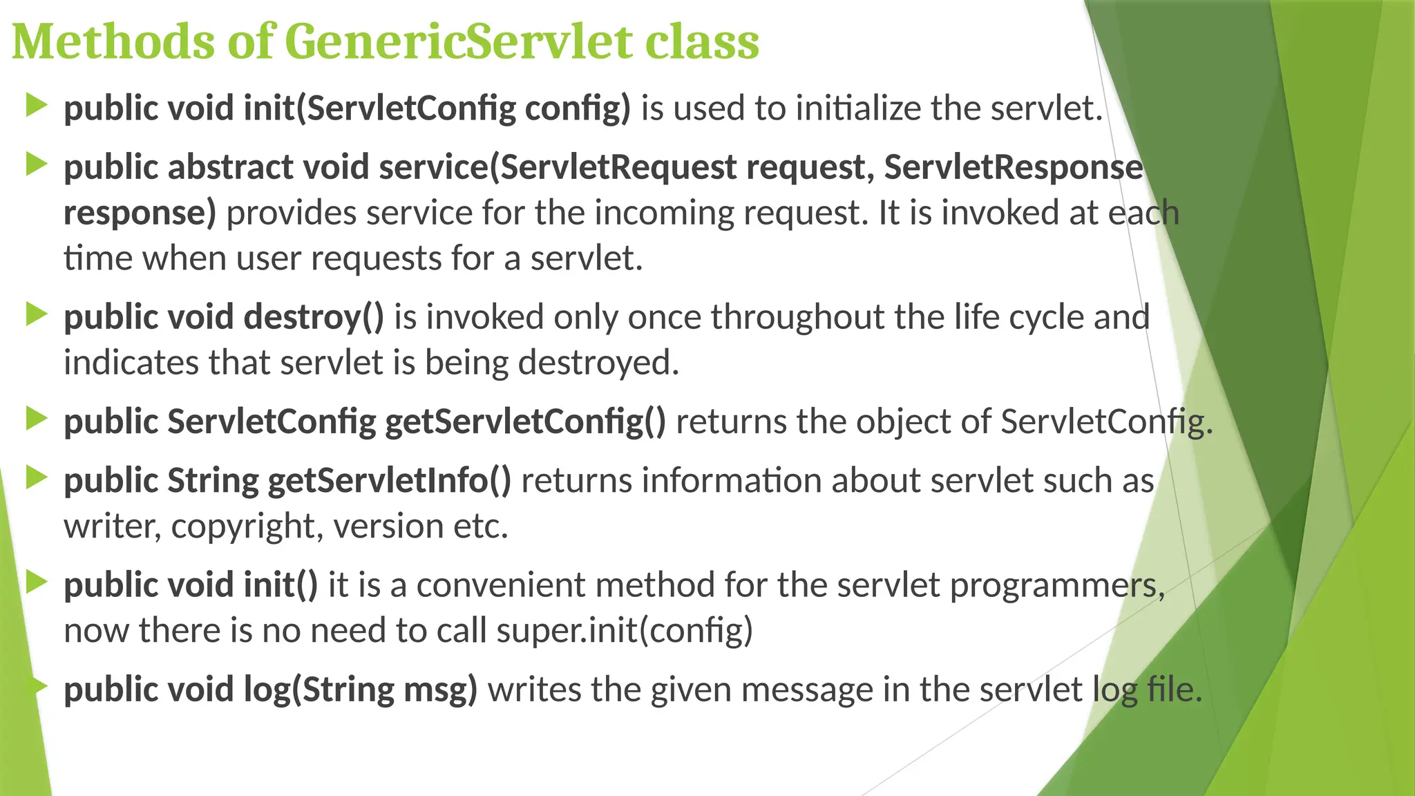 Methods of GenericServlet class
 public void init(ServletConfig config) is used to initialize the servlet.
 public abstract void service(ServletRequest request, ServletResponse
response) provides service for the incoming request. It is invoked at each
time when user requests for a servlet.
 public void destroy() is invoked only once throughout the life cycle and
indicates that servlet is being destroyed.
 public ServletConfig getServletConfig() returns the object of ServletConfig.
 public String getServletInfo() returns information about servlet such as
writer, copyright, version etc.
 public void init() it is a convenient method for the servlet programmers,
now there is no need to call super.init(config)
 public void log(String msg) writes the given message in the servlet log file.
 