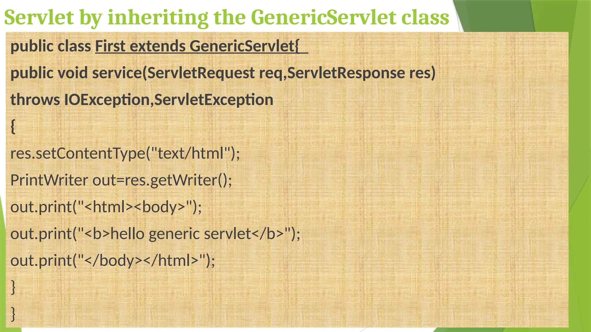 Servlet by inheriting the GenericServlet class
public class First extends GenericServlet{
public void service(ServletRequest req,ServletResponse res)
throws IOException,ServletException
{
res.setContentType("text/html");
PrintWriter out=res.getWriter();
out.print("<html><body>");
out.print("<b>hello generic servlet</b>");
out.print("</body></html>");
}
}
 