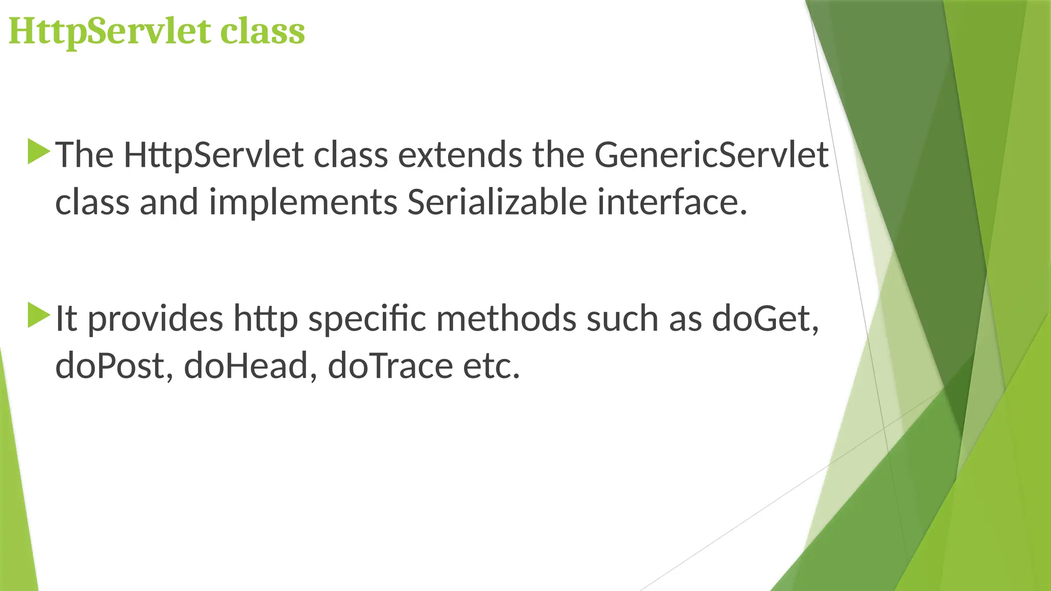 HttpServlet class
The HttpServlet class extends the GenericServlet
class and implements Serializable interface.
It provides http specific methods such as doGet,
doPost, doHead, doTrace etc.
 