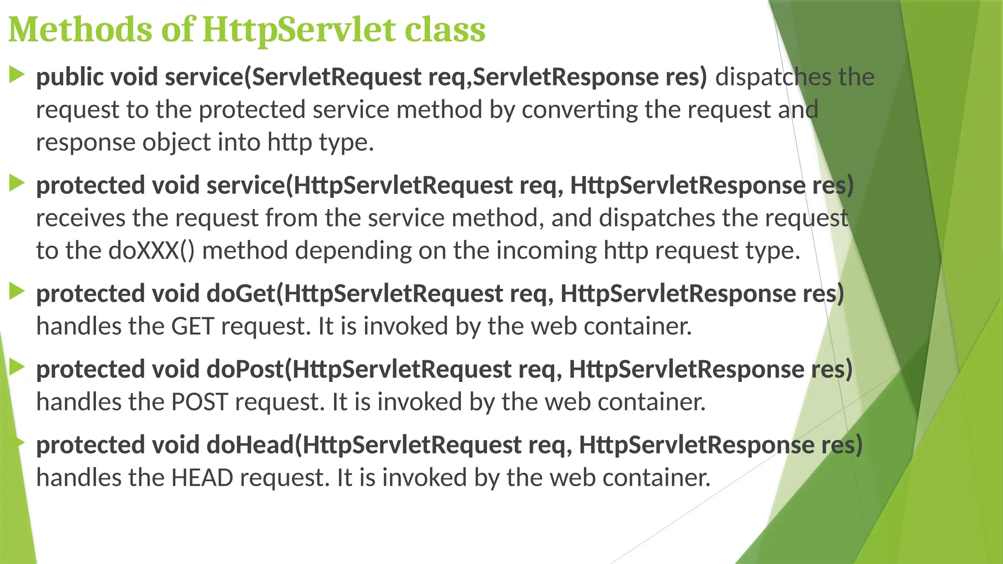Methods of HttpServlet class
 public void service(ServletRequest req,ServletResponse res) dispatches the
request to the protected service method by converting the request and
response object into http type.
 protected void service(HttpServletRequest req, HttpServletResponse res)
receives the request from the service method, and dispatches the request
to the doXXX() method depending on the incoming http request type.
 protected void doGet(HttpServletRequest req, HttpServletResponse res)
handles the GET request. It is invoked by the web container.
 protected void doPost(HttpServletRequest req, HttpServletResponse res)
handles the POST request. It is invoked by the web container.
 protected void doHead(HttpServletRequest req, HttpServletResponse res)
handles the HEAD request. It is invoked by the web container.
 