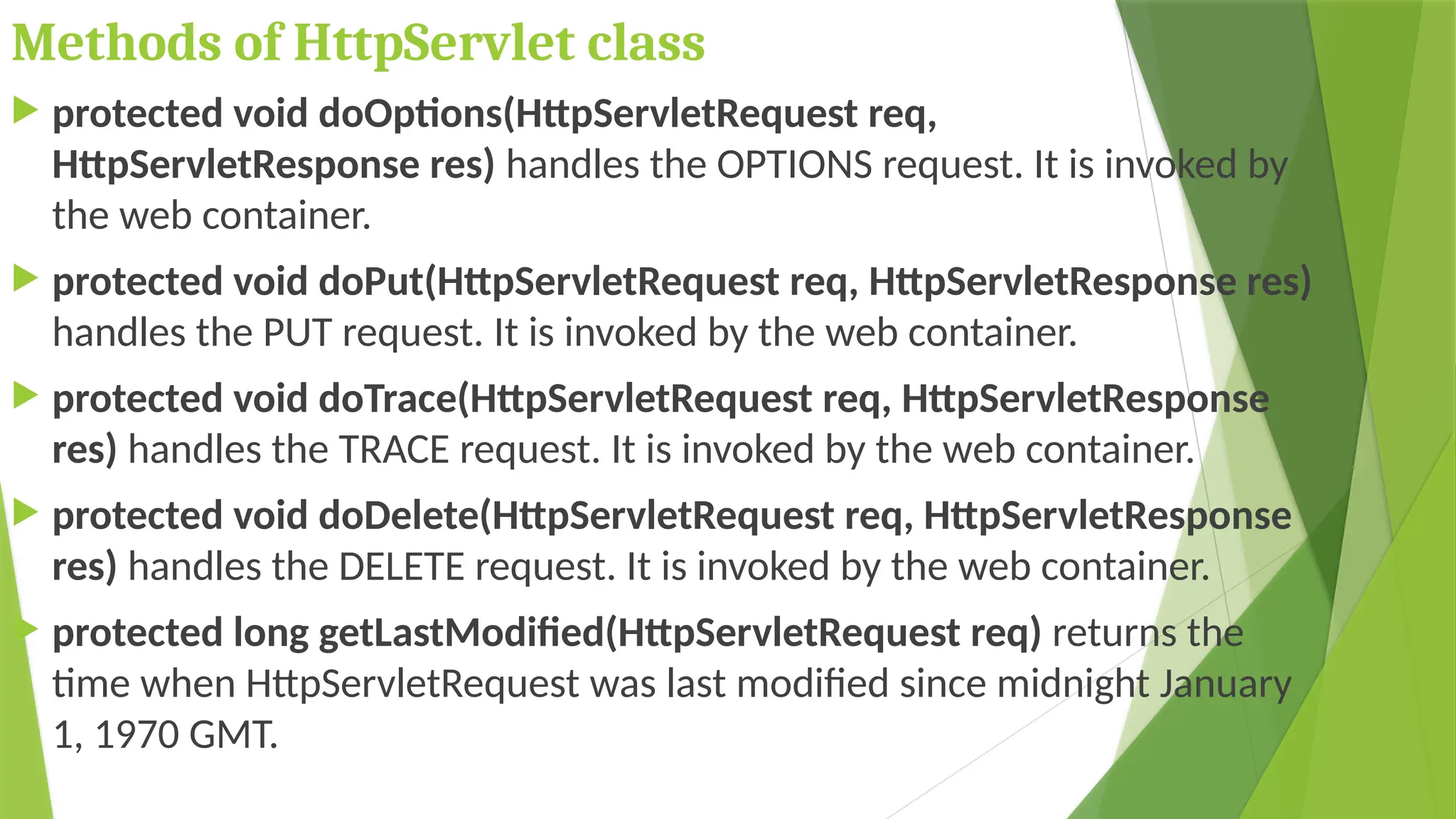 Methods of HttpServlet class
 protected void doOptions(HttpServletRequest req,
HttpServletResponse res) handles the OPTIONS request. It is invoked by
the web container.
 protected void doPut(HttpServletRequest req, HttpServletResponse res)
handles the PUT request. It is invoked by the web container.
 protected void doTrace(HttpServletRequest req, HttpServletResponse
res) handles the TRACE request. It is invoked by the web container.
 protected void doDelete(HttpServletRequest req, HttpServletResponse
res) handles the DELETE request. It is invoked by the web container.
 protected long getLastModified(HttpServletRequest req) returns the
time when HttpServletRequest was last modified since midnight January
1, 1970 GMT.
 