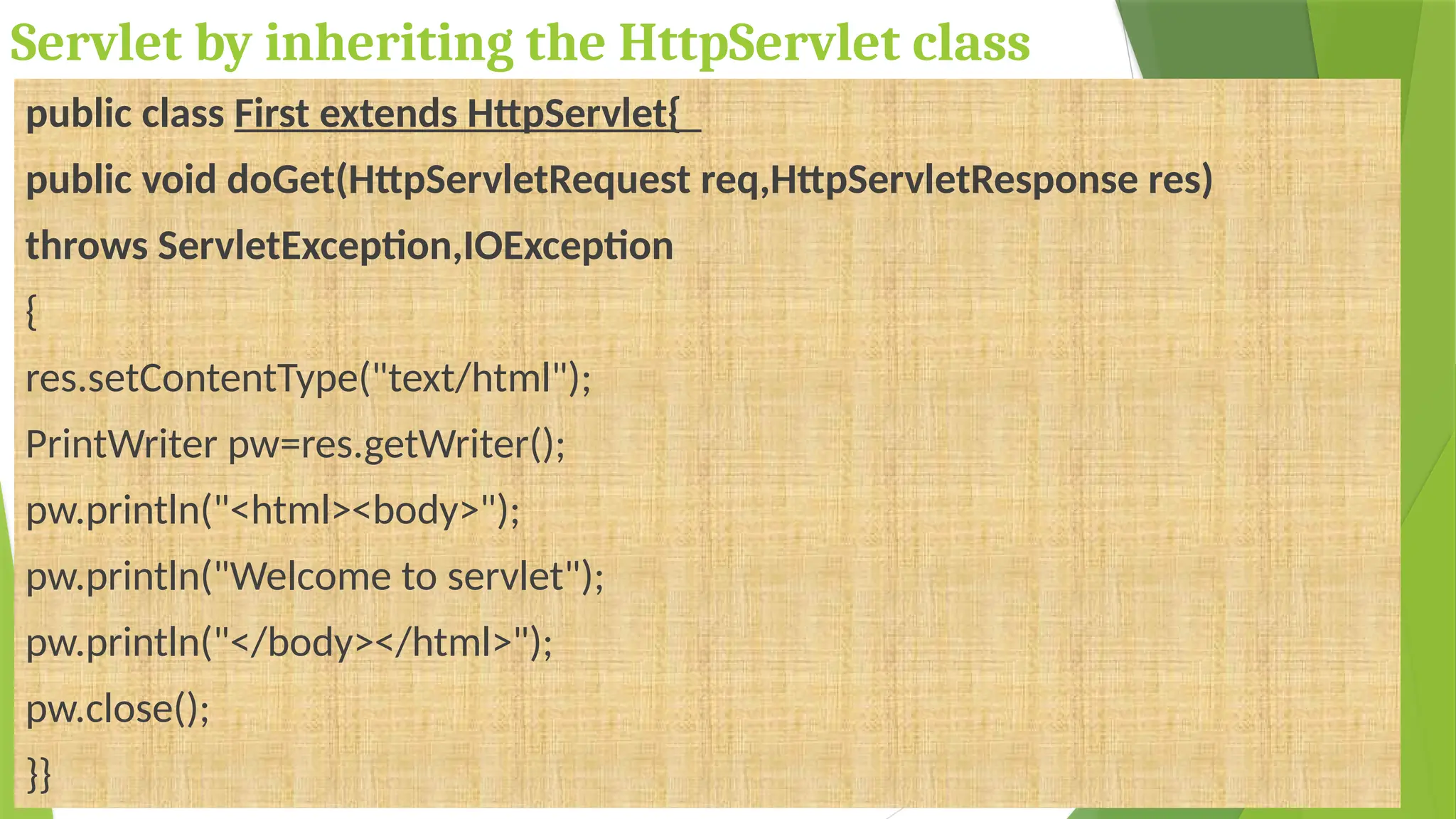 Servlet by inheriting the HttpServlet class
public class First extends HttpServlet{
public void doGet(HttpServletRequest req,HttpServletResponse res)
throws ServletException,IOException
{
res.setContentType("text/html");
PrintWriter pw=res.getWriter();
pw.println("<html><body>");
pw.println("Welcome to servlet");
pw.println("</body></html>");
pw.close();
}}
 