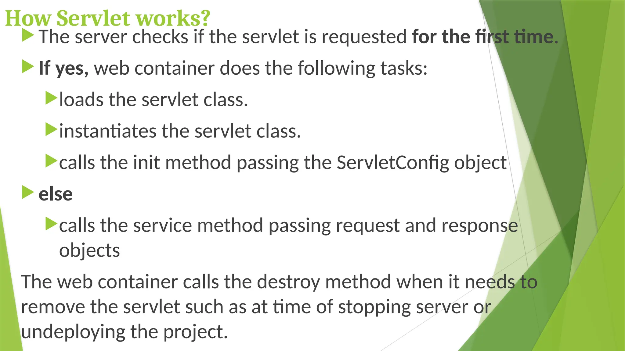 How Servlet works?
 The server checks if the servlet is requested for the first time.
 If yes, web container does the following tasks:
loads the servlet class.
instantiates the servlet class.
calls the init method passing the ServletConfig object
 else
calls the service method passing request and response
objects
The web container calls the destroy method when it needs to
remove the servlet such as at time of stopping server or
undeploying the project.
 