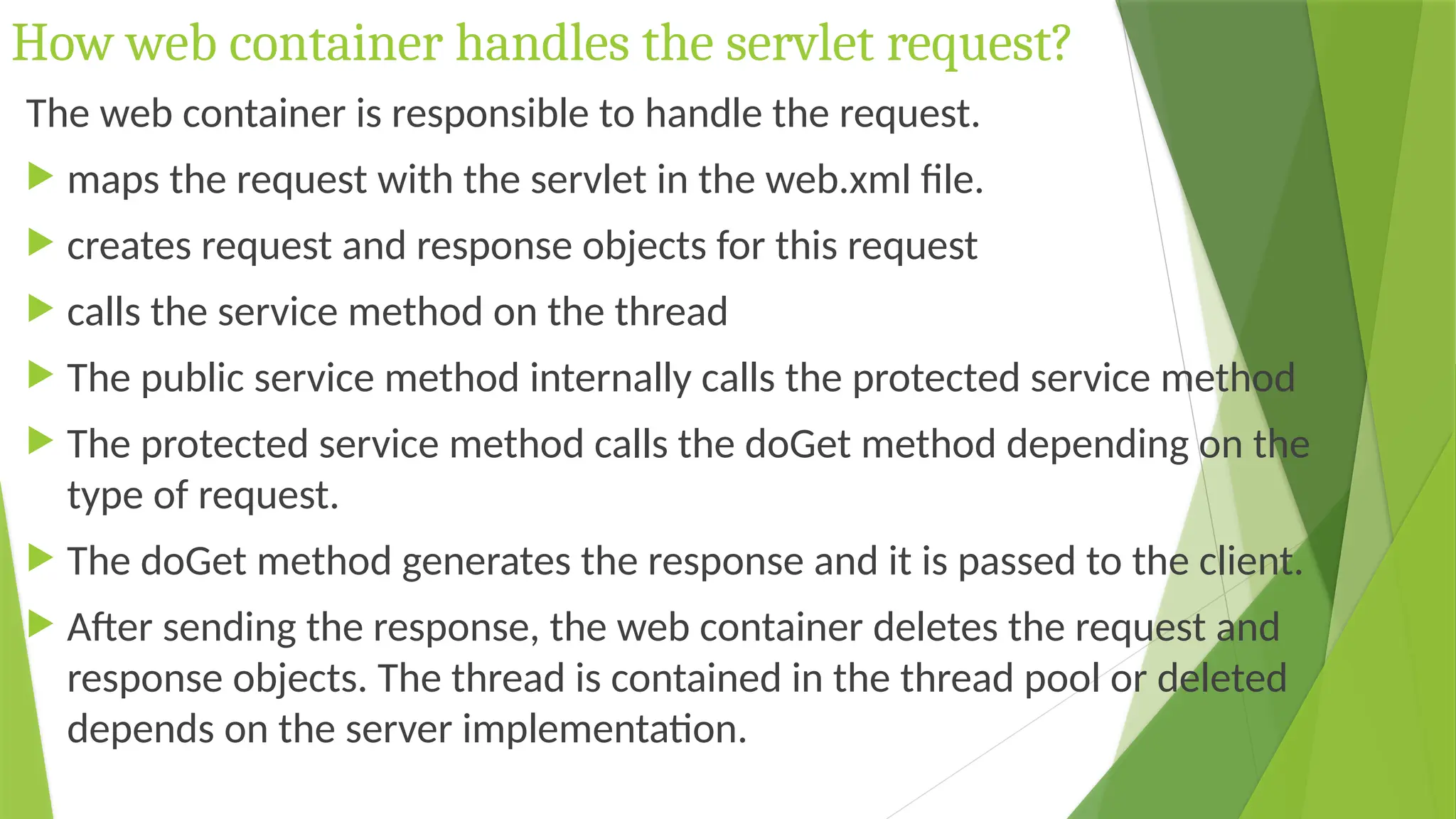 How web container handles the servlet request?
The web container is responsible to handle the request.
 maps the request with the servlet in the web.xml file.
 creates request and response objects for this request
 calls the service method on the thread
 The public service method internally calls the protected service method
 The protected service method calls the doGet method depending on the
type of request.
 The doGet method generates the response and it is passed to the client.
 After sending the response, the web container deletes the request and
response objects. The thread is contained in the thread pool or deleted
depends on the server implementation.
 