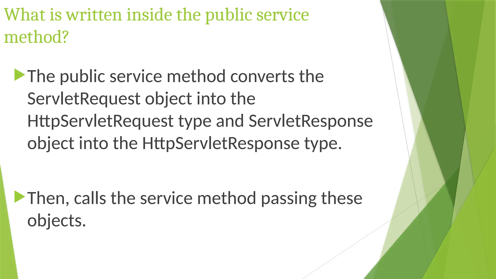 What is written inside the public service
method?
The public service method converts the
ServletRequest object into the
HttpServletRequest type and ServletResponse
object into the HttpServletResponse type.
Then, calls the service method passing these
objects.
 
