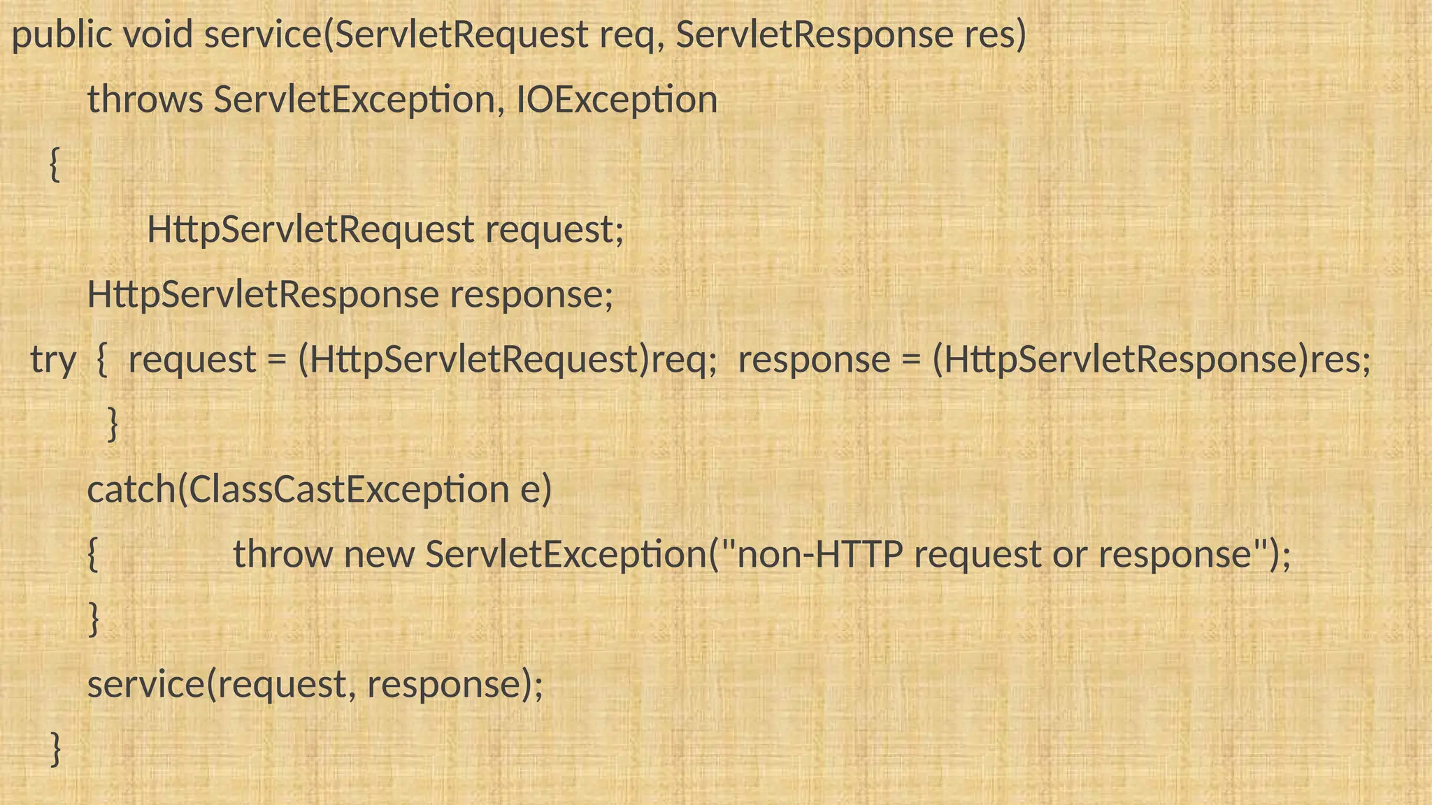 public void service(ServletRequest req, ServletResponse res)
throws ServletException, IOException
{
HttpServletRequest request;
HttpServletResponse response;
try { request = (HttpServletRequest)req; response = (HttpServletResponse)res;
}
catch(ClassCastException e)
{ throw new ServletException("non-HTTP request or response");
}
service(request, response);
}
 