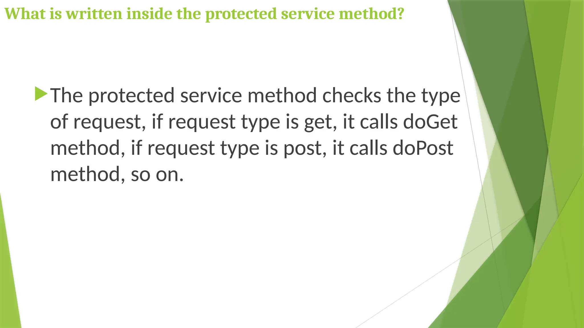 What is written inside the protected service method?
The protected service method checks the type
of request, if request type is get, it calls doGet
method, if request type is post, it calls doPost
method, so on.
 