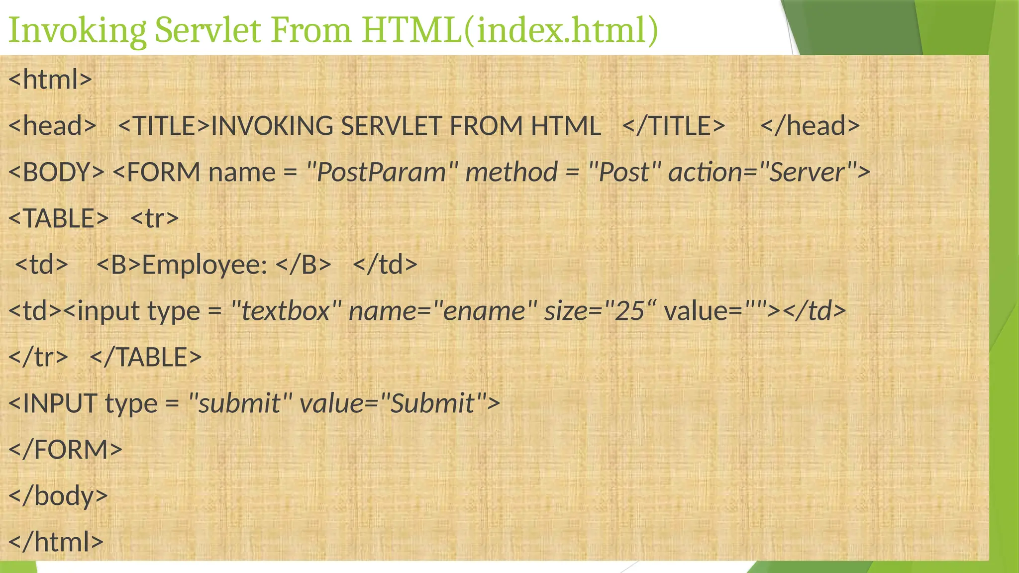 Invoking Servlet From HTML(index.html)
<html>
<head> <TITLE>INVOKING SERVLET FROM HTML </TITLE> </head>
<BODY> <FORM name = "PostParam" method = "Post" action="Server">
<TABLE> <tr>
<td> <B>Employee: </B> </td>
<td><input type = "textbox" name="ename" size="25“ value=""></td>
</tr> </TABLE>
<INPUT type = "submit" value="Submit">
</FORM>
</body>
</html>
 