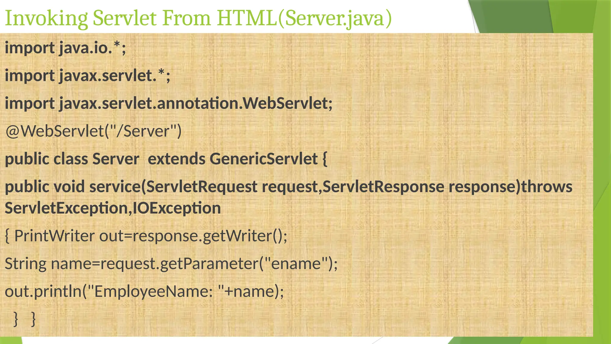 Invoking Servlet From HTML(Server.java)
import java.io.*;
import javax.servlet.*;
import javax.servlet.annotation.WebServlet;
@WebServlet("/Server")
public class Server extends GenericServlet {
public void service(ServletRequest request,ServletResponse response)throws
ServletException,IOException
{ PrintWriter out=response.getWriter();
String name=request.getParameter("ename");
out.println("EmployeeName: "+name);
} }
 