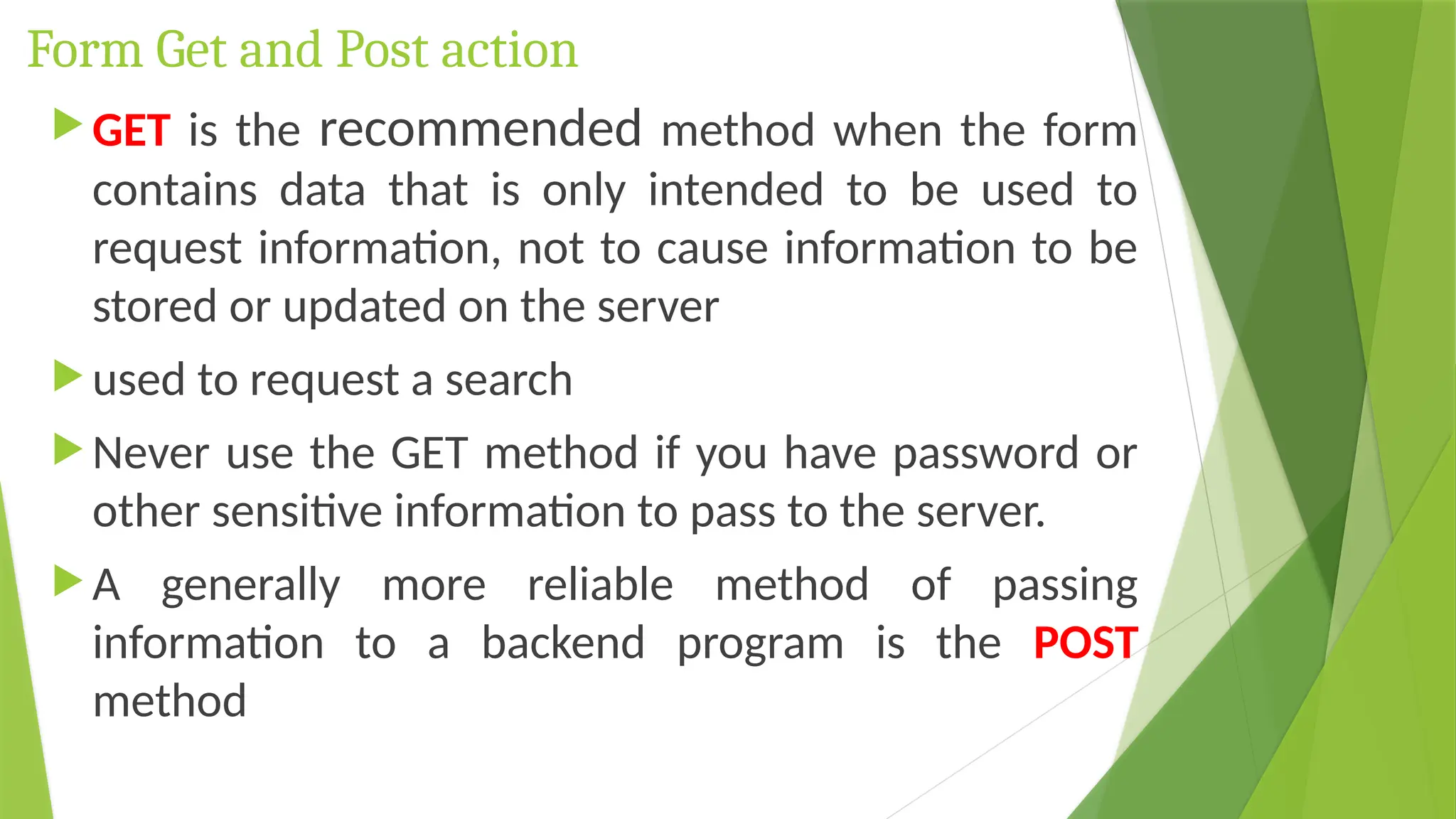 Form Get and Post action
 GET is the recommended method when the form
contains data that is only intended to be used to
request information, not to cause information to be
stored or updated on the server
 used to request a search
 Never use the GET method if you have password or
other sensitive information to pass to the server.
 A generally more reliable method of passing
information to a backend program is the POST
method
 