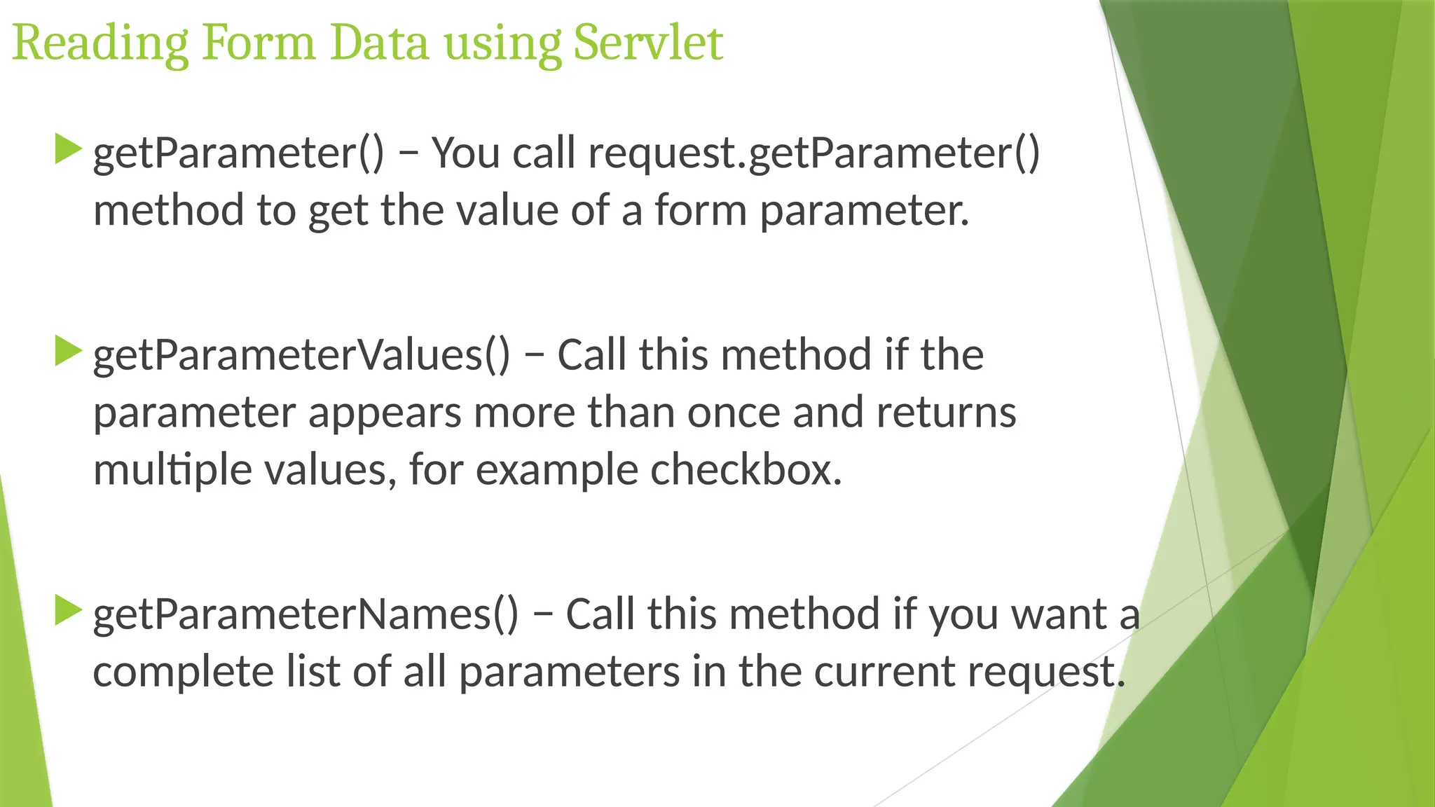Reading Form Data using Servlet
 getParameter() − You call request.getParameter()
method to get the value of a form parameter.
 getParameterValues() − Call this method if the
parameter appears more than once and returns
multiple values, for example checkbox.
 getParameterNames() − Call this method if you want a
complete list of all parameters in the current request.
 