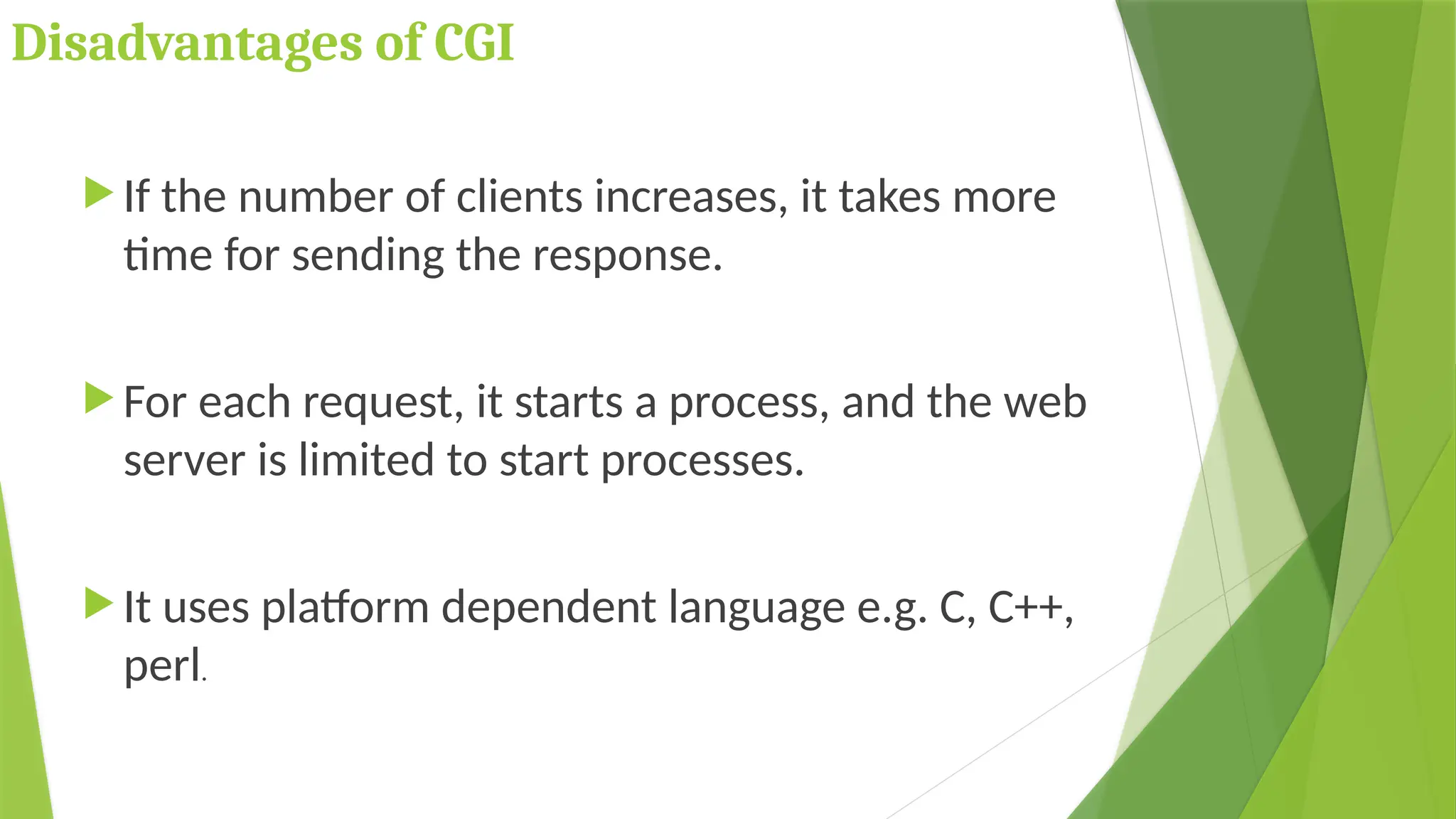 Disadvantages of CGI
 If the number of clients increases, it takes more
time for sending the response.
 For each request, it starts a process, and the web
server is limited to start processes.
 It uses platform dependent language e.g. C, C++,
perl.
 