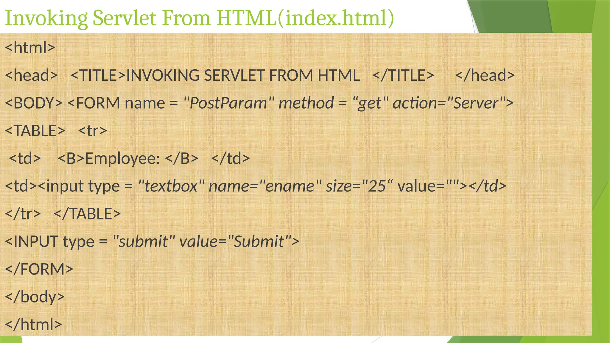 Invoking Servlet From HTML(index.html)
<html>
<head> <TITLE>INVOKING SERVLET FROM HTML </TITLE> </head>
<BODY> <FORM name = "PostParam" method = “get" action="Server">
<TABLE> <tr>
<td> <B>Employee: </B> </td>
<td><input type = "textbox" name="ename" size="25“ value=""></td>
</tr> </TABLE>
<INPUT type = "submit" value="Submit">
</FORM>
</body>
</html>
 