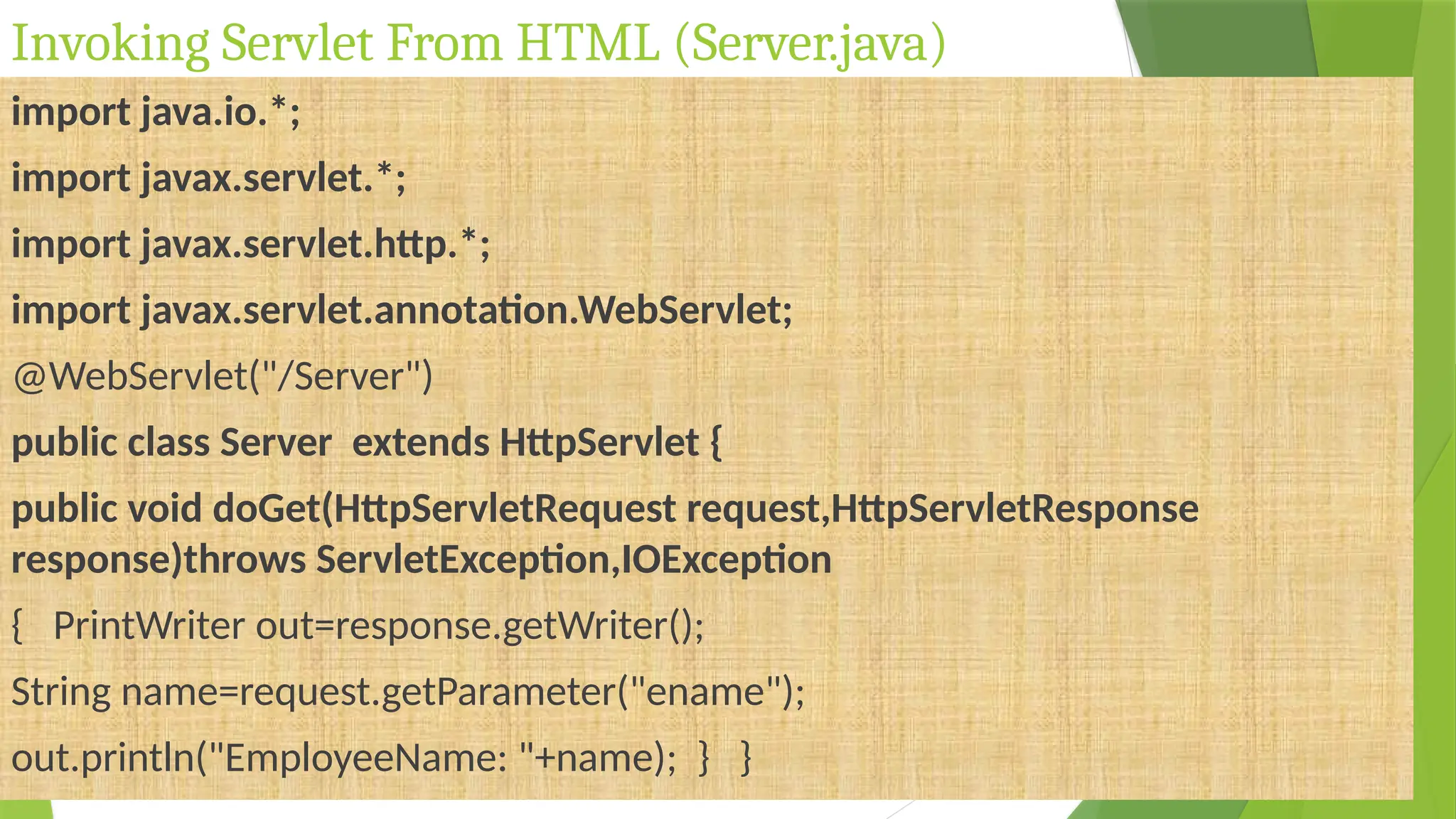 Invoking Servlet From HTML (Server.java)
import java.io.*;
import javax.servlet.*;
import javax.servlet.http.*;
import javax.servlet.annotation.WebServlet;
@WebServlet("/Server")
public class Server extends HttpServlet {
public void doGet(HttpServletRequest request,HttpServletResponse
response)throws ServletException,IOException
{ PrintWriter out=response.getWriter();
String name=request.getParameter("ename");
out.println("EmployeeName: "+name); } }
 