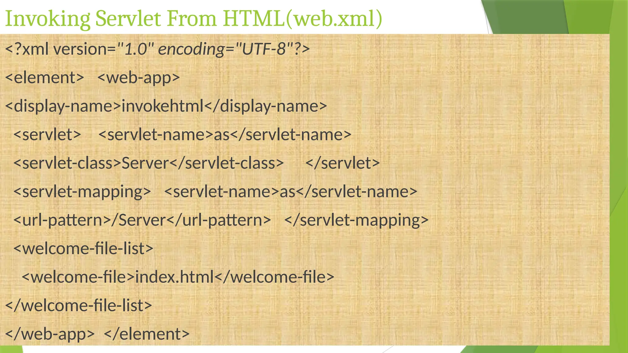 Invoking Servlet From HTML(web.xml)
<?xml version="1.0" encoding="UTF-8"?>
<element> <web-app>
<display-name>invokehtml</display-name>
<servlet> <servlet-name>as</servlet-name>
<servlet-class>Server</servlet-class> </servlet>
<servlet-mapping> <servlet-name>as</servlet-name>
<url-pattern>/Server</url-pattern> </servlet-mapping>
<welcome-file-list>
<welcome-file>index.html</welcome-file>
</welcome-file-list>
</web-app> </element>
 