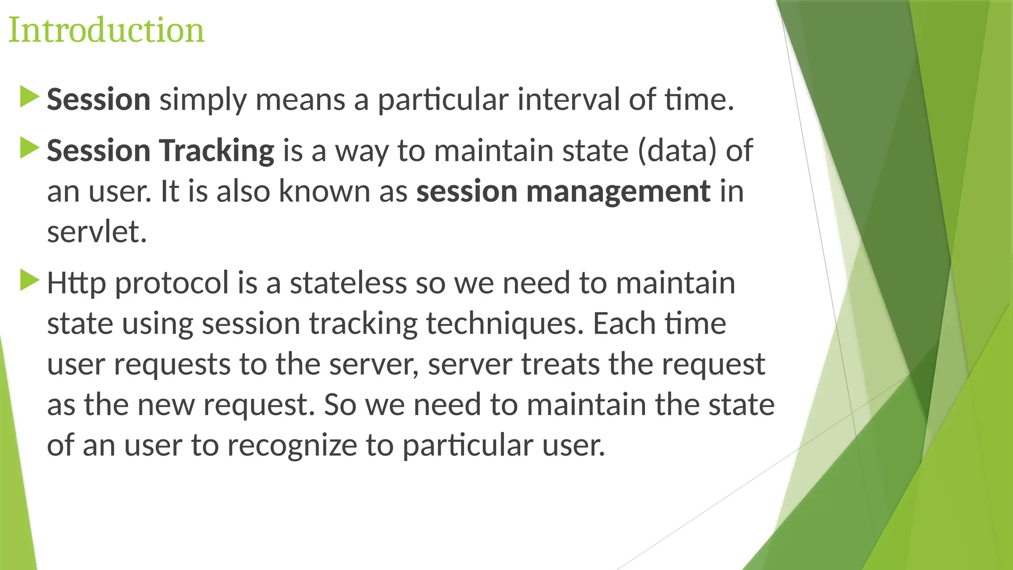 Introduction
 Session simply means a particular interval of time.
 Session Tracking is a way to maintain state (data) of
an user. It is also known as session management in
servlet.
 Http protocol is a stateless so we need to maintain
state using session tracking techniques. Each time
user requests to the server, server treats the request
as the new request. So we need to maintain the state
of an user to recognize to particular user.
 