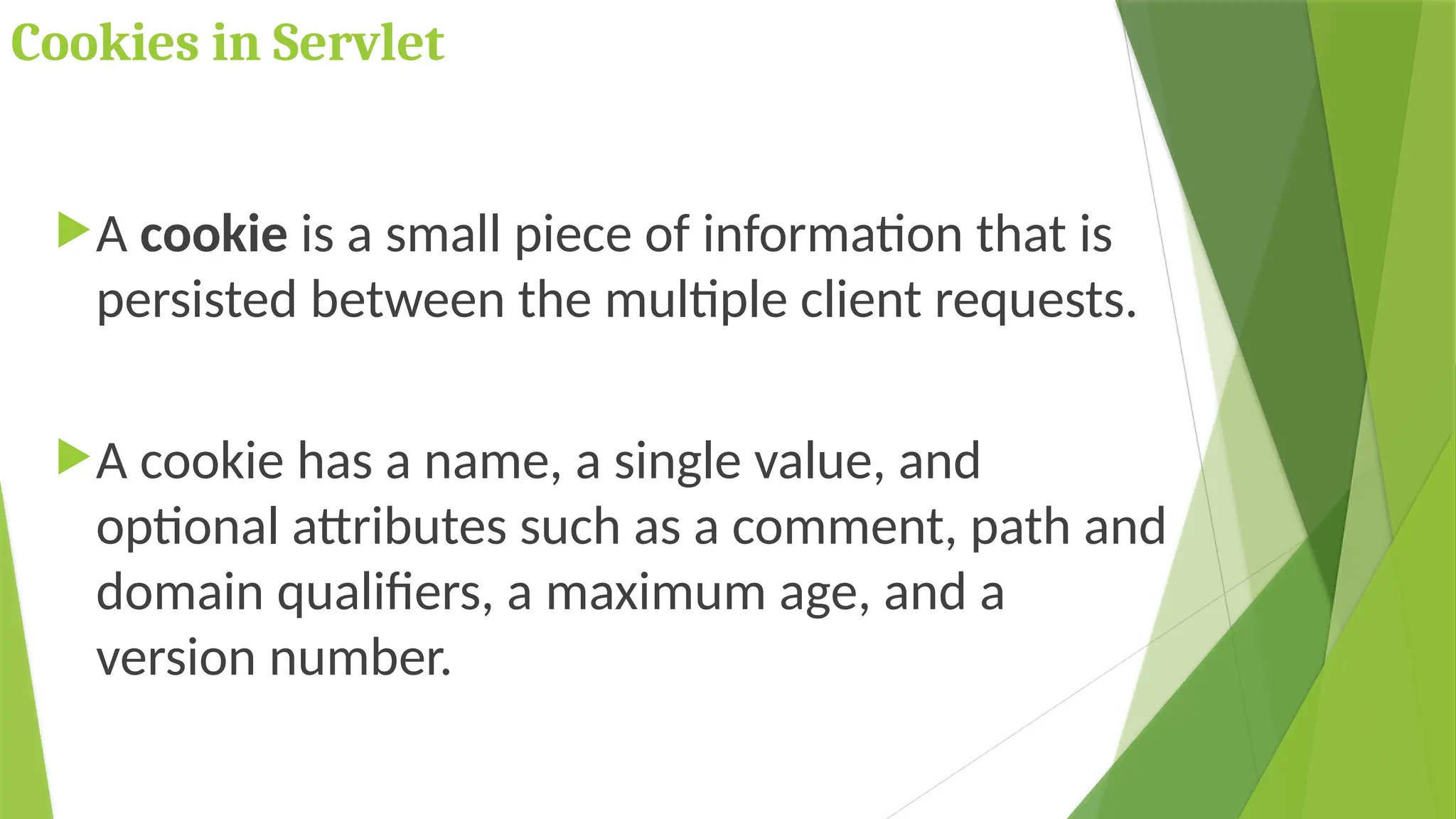 Cookies in Servlet
A cookie is a small piece of information that is
persisted between the multiple client requests.
A cookie has a name, a single value, and
optional attributes such as a comment, path and
domain qualifiers, a maximum age, and a
version number.
 