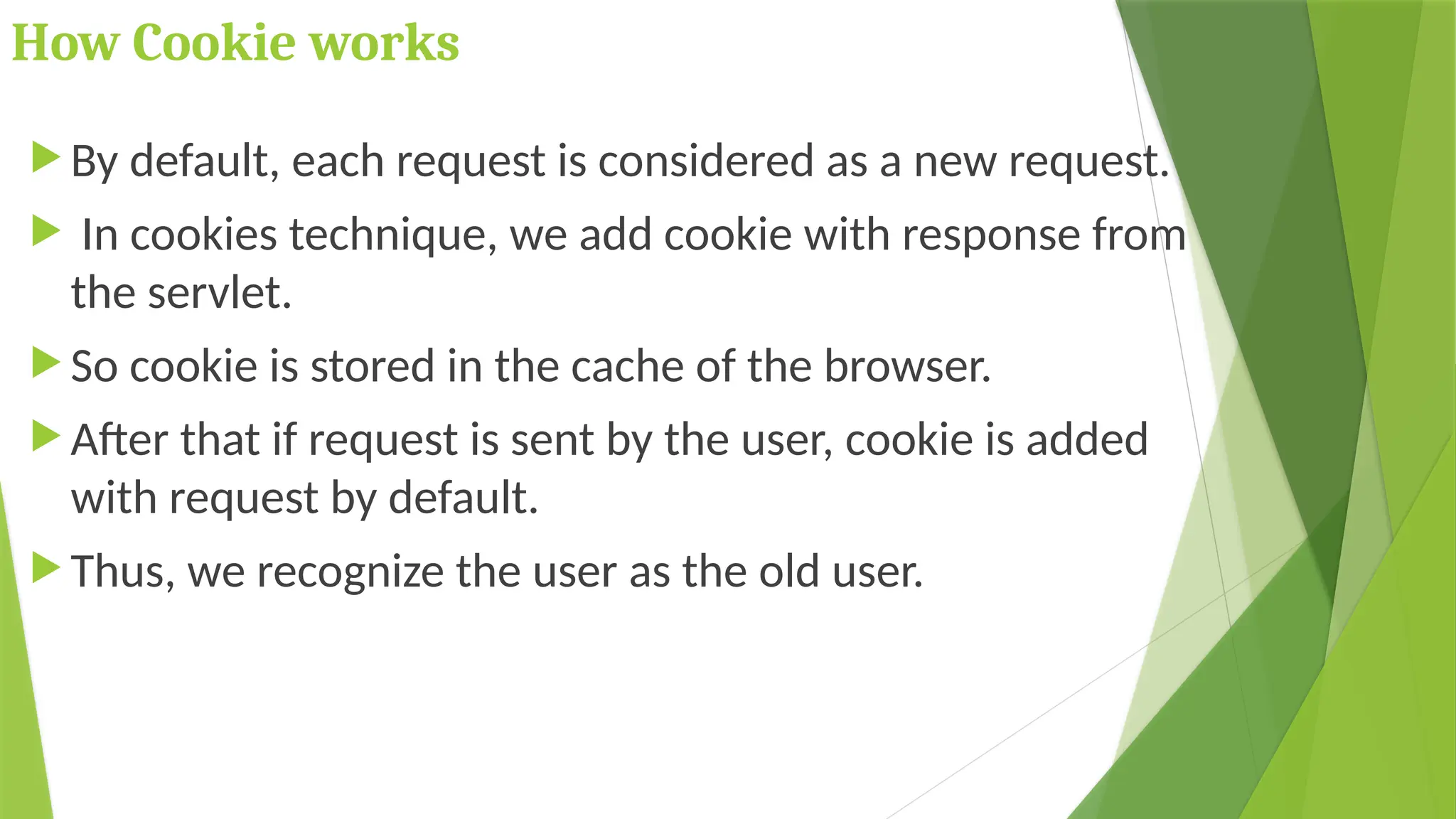 How Cookie works
 By default, each request is considered as a new request.
 In cookies technique, we add cookie with response from
the servlet.
 So cookie is stored in the cache of the browser.
 After that if request is sent by the user, cookie is added
with request by default.
 Thus, we recognize the user as the old user.
 