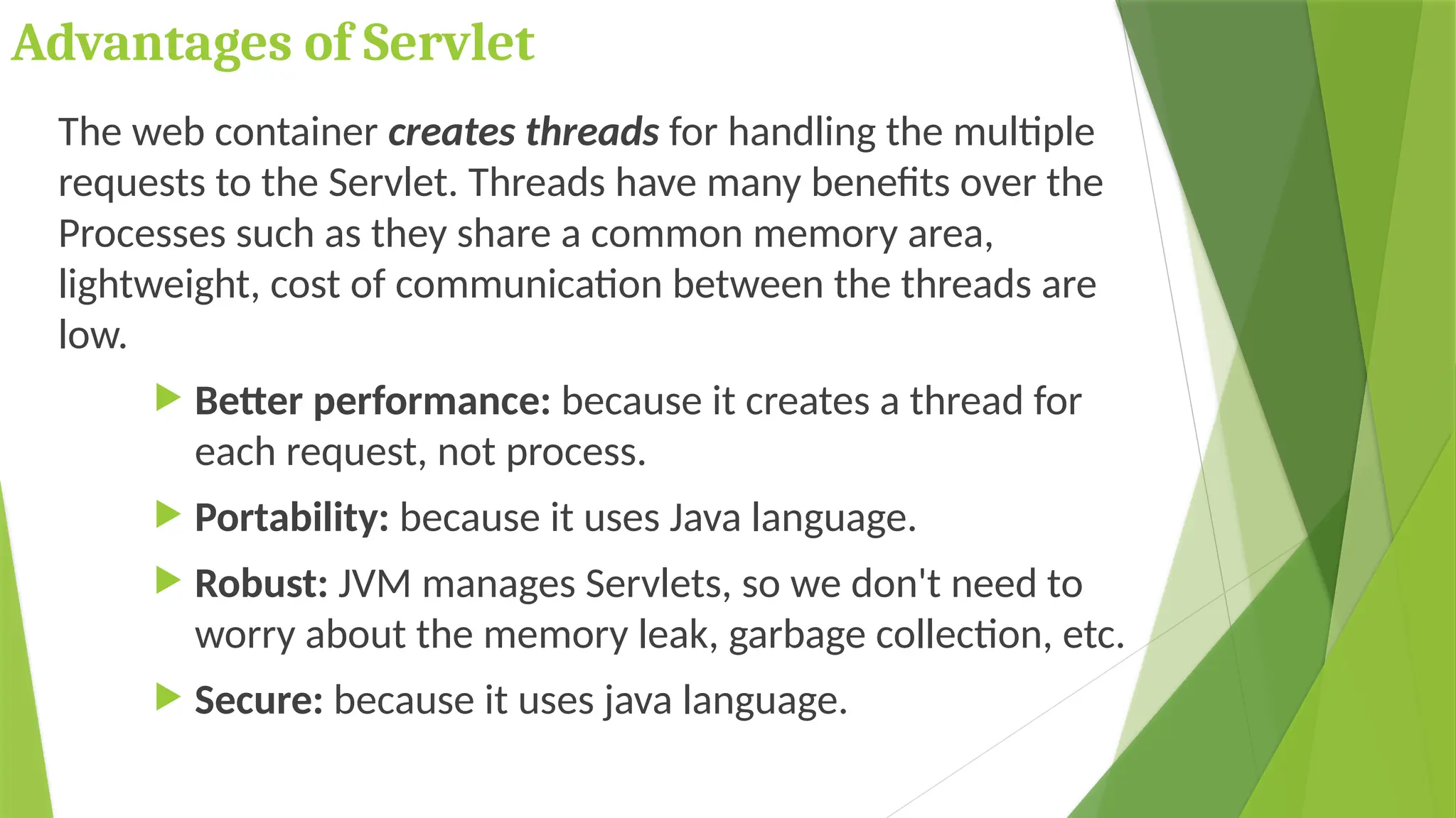 Advantages of Servlet
The web container creates threads for handling the multiple
requests to the Servlet. Threads have many benefits over the
Processes such as they share a common memory area,
lightweight, cost of communication between the threads are
low.
 Better performance: because it creates a thread for
each request, not process.
 Portability: because it uses Java language.
 Robust: JVM manages Servlets, so we don't need to
worry about the memory leak, garbage collection, etc.
 Secure: because it uses java language.
 